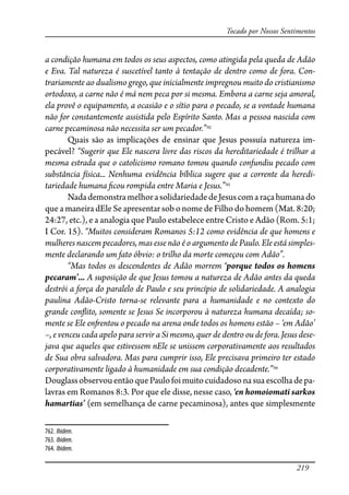 219
Tocado por Nossos Sentimentos
a condição humana em todos os seus aspectos, como atingida pela queda de Adão
e Eva. Tal natureza é suscetível tanto à tentação de dentro como de fora. Con-
trariamente ao dualismo grego, que inicialmente impregnou muito do cristianismo
ortodoxo, a carne não é má nem peca por si mesma. Embora a carne seja amoral,
ela provê o equipamento, a ocasião e o sítio para o pecado, se a vontade humana
não for constantemente assistida pelo Espírito Santo. Mas a pessoa nascida com
carne pecaminosa não necessita ser um pecador.”762
Quais são as implicações de ensinar que Jesus possuía natureza im-
pecável? “Sugerir que Ele nascera livre das riscos da hereditariedade é trilhar a
mesma estrada que o catolicismo romano tomou quando confundiu pecado com
substância física... Nenhuma evidência bíblica sugere que a corrente da heredi-
tariedade humana �cou rompida entre Maria e Jesus.”763
NadademonstramelhorasolidariedadedeJesuscomaraçahumanado
que a maneira dEle Se apresentar sob o nome de Filho do homem (Mat. 8:20;
24:27, etc.), e a analogia que Paulo estabelece entre Cristo e Adão (Rom. 5:1;
I Cor. 15). “Muitos consideram Romanos 5:12 como evidência de que homens e
mulheres nascem pecadores, mas esse não é o argumento de Paulo. Ele está simples-
mente declarando um fato óbvio: o trilho da morte começou com Adão”.
“Mas todos os descendentes de Adão morrem ‘porque todos os homens
pecaram’... A suposição de que Jesus tomou a natureza de Adão antes da queda
destrói a força do paralelo de Paulo e seu princípio de solidariedade. A analogia
paulina Adão-Cristo torna-se relevante para a humanidade e no contexto do
grande con�ito, somente se Jesus Se incorporou à natureza humana decaída; so-
mente se Ele en�entou o pecado na arena onde todos os homens estão – ‘em Adão’
–, e venceu cada apelo para servir a Si mesmo, quer de dentro ou de fora. Jesus dese-
java que aqueles que estivessem nEle se unissem corporativamente aos resultados
de Sua obra salvadora. Mas para cumprir isso, Ele precisava primeiro ter estado
corporativamente ligado à humanidade em sua condição decadente.”764
DouglassobservouentãoquePaulofoimuitocuidadoso nasuaescolhadepa-
lavras em Romanos 8:3. Por que ele disse, nesse caso, ‘en homoiomati sarkos
hamartias’ (em semelhança de carne pecaminosa), antes que simplesmente
762. Ibidem.
763. Ibidem.
764. Ibidem.
 