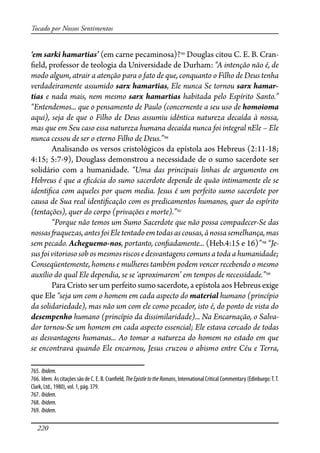 220
Tocado por Nossos Sentimentos
‘em sarki hamartias’ (em carne pecaminosa)?765
Douglas citou C. E. B. Cran-
�eld, professor de teologia da Universidade de Durham: “A intenção não é, de
modo algum, atrair a atenção para o fato de que, conquanto o Filho de Deus tenha
verdadeiramente assumido sarx hamartias, Ele nunca Se tornou sarx hamar-
tias e nada mais, nem mesmo sarx hamartias habitada pelo Espírito Santo.”
“Entendemos... que o pensamento de Paulo (concernente a seu uso de homoioma
aqui), seja de que o Filho de Deus assumiu idêntica natureza decaída à nossa,
mas que em Seu caso essa natureza humana decaída nunca foi integral nEle – Ele
nunca cessou de ser o eterno Filho de Deus.”766
Analisando os versos cristológicos da epístola aos Hebreus (2:11-18;
4:15; 5:7-9), Douglass demonstrou a necessidade de o sumo sacerdote ser
solidário com a humanidade. “Uma das principais linhas de argumento em
Hebreus é que a e�cácia do sumo sacerdote depende de quão intimamente ele se
identi�ca com aqueles por quem media. Jesus é um perfeito sumo sacerdote por
causa de Sua real identi�cação com os predicamentos humanos, quer do espírito
(tentações), quer do corpo (privações e morte).”767
“Porque não temos um Sumo Sacerdote que não possa compadecer-Se das
nossas�aquezas,antesfoiEle tentadoemtodasascousas,ànossasemelhança,mas
sem pecado. Acheguemo-nos, portanto, con�adamente... (Heb.4:15 e 16)”768
“Je-
susfoivitoriososob os mesmos riscos e desvantagenscomunsatodaahumanidade;
Conseqüentemente, homens e mulheres também podem vencer recebendo o mesmo
auxílio do qual Ele dependia, se se ‘aproximarem’ em tempos de necessidade.”769
Para Cristo ser um perfeito sumo sacerdote, a epístola aos Hebreus exige
que Ele “seja um com o homem em cada aspecto do material humano (princípio
da solidariedade), mas não um com ele como pecador, isto é, do ponto de vista do
desempenho humano (princípio da dissimilaridade)... Na Encarnação, o Salva-
dor tornou-Se um homem em cada aspecto essencial; Ele estava cercado de todas
as desvantagens humanas... Ao tomar a natureza do homem no estado em que
se encontrava quando Ele encarnou, Jesus cruzou o abismo entre Céu e Terra,
765. Ibidem.
766. Idem. As citações são de C. E. B. Cran�eld, The Epistle to the Romans, International Critical Commentary (Edinburgo:T.T.
Clark, Ltd., 1980), vol. 1, pág. 379.
767. Ibidem.
768. Ibidem.
769. Ibidem.
 