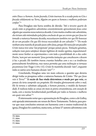 221
Tocado por Nossos Sentimentos
entre Deus e o homem. Assim fazendo, Cristo tournou-Se a escada posta no Céu e
�ncada solidamente na Terra, Alguém em quem os homens e mulheres poderiam
con�ar.”770
Para Douglass não havia sombra de dúvida: “Até o terceiro quarto do
século vinte os pregadores adventistas consistentemente apresentaram Jesus como
alguémqueassumiunossanaturezadecaída.Comomuitoseruditosnão-adventistas,
eles teriam sido intimidados pela falsa conclusão de que ao crerem que por Jesus ter
tomado a natureza humana decaída, necessitassem também crer que Ele houvesse
de ser um pecador. Ou que Ele tivesse necessidade de um salvador.”771
“De modo
nenhum uma mancha de pecado jazeu sobre Jesus, porque Ele nunca foi um pecador.
Cristo nunca teve uma ‘má propensão’ porque jamais pecou. Tentações genuínas,
seduções reais para satisfazer desejos legítimos de modos egoístas, inquestionavel-
mente nosso Senhor as experimentou e com toda a possibilidade de a elas ceder.
Porém, ‘nem por um momento’ Jesus permitiu tentações que concebessem e dessem
à luz o pecado. Ele também travou cruentas batalhas com o eu e as tendências
potencialmente hereditárias, mas nunca permitiu que uma inclinação se tornasse
pecaminosa (ver Tiago 1:14 e 15). Cristo Se mantinha dizendo ‘não!’, enquanto
todos os outros seres humanos diziam ‘sim!’”.772
Concluindo, Douglass uma vez mais colocou a questão que deveria
dirigir todas as pesquisas sobre a natureza humana de Cristo: “Por que Jesus
veio à Terra?” “A razão de Sua vinda determinou o modo por que veio, ou
jamais ela teria cumprido seu propósito. Ele triunfou gloriosamente sobre o mal;
Ele Se tornou o substituto adequado, o homem pioneiro, o modelo da humani-
dade. E realizou todas as coisas em meio às piores circunstâncias, sem exceção de
nada, com a mesma hereditariedade partilhada por todos os homens e mulheres
aos quais veio salvar.”773
É interessante notar que a apresentação de Douglass, como a de Gulley,
está apoiada inteiramente em versos do Novo Testamento. Todavia, para pro-
var que suas conclusões estavam em harmonia com o ensino tradicional da
igreja, Douglass foi cauteloso, numa nota, ao listar 27 autores adventistas com
770. Ibidem.
771. Ibidem.
772. Ibidem.
773. Ibidem.
 