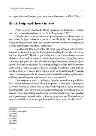 222
Tocado por Nossos Sentimentos
suas apoiadoras declarações, juntamente com a�rmações de Ellen White.774
Revisão Recíproca de Teses e Antíteses
Posteriormente, o editor do Ministry pediu que os dois autores criticas-
sem cada um os artigos do outro, na edição de agosto de 1985.775
Douglass foi o primeiro e destacou que as opiniões de Gulley surgiram
no cenário da Igreja Adventista apenas na década de 50. “As conseqüências
dessas mudanças tiveram muito que ver com o trauma e as divisões teológicas que
a igreja experimentou nos últimos trinta anos.”776
Douglass mostrou que Gulley não havia “feito diferença entre bagagem
humana herdada e desempenho dentro da humanidade degenerada pelas conse-
qüências do pecado”.777
De fato, o que Gulley antecipou como natureza humana
de Jesus correspondia à heresia da carne santa, que a�rmava “que Jesus tomou
a natureza pré-queda de Adão. Os adeptos daquele movimento criam que Jesus
recebeu de Maria uma natureza física en�aquecida pelo pecado. Mas eles também
criam que Ele recebeu do Espírito Santo a natureza espiritual de Adão antes da
queda, e assim foi evitado o pleno impacto da lei da hereditariedade.”778
Agora,
“uma errônea compreensão da Encarnação tem resultados práticos infelizes, espe-
cialmente quando alguém tenta harmonizar o erro e a verdade”.779
Com respeito à teoria da salvação, Douglass considerava que Gulley
havia sido fortemente in�uenciado por sua própria Cristologia. “Por que Jesus
Se tornou homem, me parece, pode ser compreendido apenas do ponto de vista do
grande con�ito – uma perspectiva acentuadamente perdida no ‘protestantismo or-
todoxo, bem como no catolicismo. Jesus não veio para satisfazer um Deus ofendido
que requeria sangue antes de poder perdoar, ou para provar que Deus poderia ob-
servar as leis divinas, ou mesmo que Adão poderia ter permanecido obediente.”780
774. Ibidem.
775. Ministry, agosto de 1985.
776. Ibidem.
777. Ibidem.
778. Ibidem.
779. Ibidem.
780. Ibidem.
 