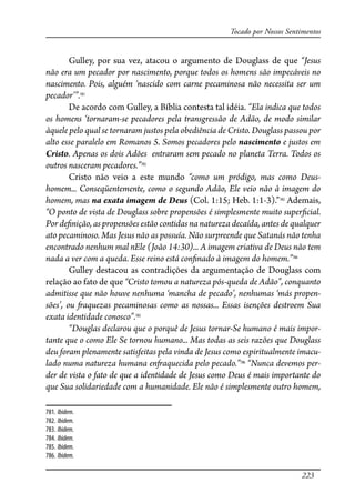 223
Tocado por Nossos Sentimentos
Gulley, por sua vez, atacou o argumento de Douglass de que “Jesus
não era um pecador por nascimento, porque todos os homens são impecáveis no
nascimento. Pois, alguém ‘nascido com carne pecaminosa não necessita ser um
pecador’”.781
De acordo com Gulley, a Bíblia contesta tal idéia. “Ela indica que todos
os homens ‘tornaram-se pecadores pela transgressão de Adão, de modo similar
àquele pelo qual se tornaram justos pela obediência de Cristo. Douglass passou por
alto esse paralelo em Romanos 5. Somos pecadores pelo nascimento e justos em
Cristo. Apenas os dois Adões entraram sem pecado no planeta Terra. Todos os
outros nasceram pecadores.”782
Cristo não veio a este mundo “como um pródigo, mas como Deus-
homem... Conseqüentemente, como o segundo Adão, Ele veio não à imagem do
homem, mas na exata imagem de Deus (Col. 1:15; Heb. 1:1-3).”783
Ademais,
“O ponto de vista de Douglass sobre propensões é simplesmente muito super�cial.
Por de�nição, as propensões estão contidas na natureza decaída, antes de qualquer
ato pecaminoso. Mas Jesus não as possuía. Não surpreende que Satanás não tenha
encontrado nenhum mal nEle (João 14:30)... A imagem criativa de Deus não tem
nada a ver com a queda. Esse reino está con�nado à imagem do homem.”784
Gulley destacou as contradições da argumentação de Douglass com
relação ao fato de que “Cristo tomou a natureza pós-queda de Adão”, conquanto
admitisse que não houve nenhuma ‘mancha de pecado’, nenhumas ‘más propen-
sões’, ou �aquezas pecaminosas como as nossas... Essas isenções destroem Sua
exata identidade conosco”.785
“Douglas declarou que o porquê de Jesus tornar-Se humano é mais impor-
tante que o como Ele Se tornou humano... Mas todas as seis razões que Douglass
deu foram plenamente satisfeitas pela vinda de Jesus como espiritualmente imacu-
lado numa natureza humana en�aquecida pelo pecado.”786
“Nunca devemos per-
der de vista o fato de que a identidade de Jesus como Deus é mais importante do
que Sua solidariedade com a humanidade. Ele não é simplesmente outro homem,
781. Ibidem.
782. Ibidem.
783. Ibidem.
784. Ibidem.
785. Ibidem.
786. Ibidem.
 