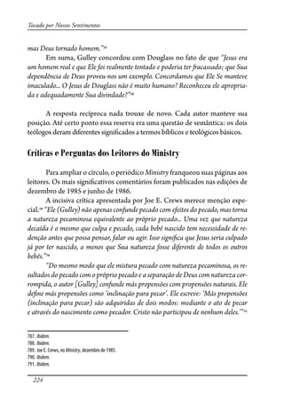 224
Tocado por Nossos Sentimentos
mas Deus tornado homem.”787
Em suma, Gulley concordou com Douglass no fato de que “Jesus era
um homem real e que Ele foi realmente tentado e poderia ter �acassado; que Sua
dependência de Deus proveu-nos um exemplo. Concordamos que Ele Se manteve
imaculado... O Jesus de Douglass não é muito humano? Reconheceu ele apropria-
da e adequadamente Sua divindade?”788
A resposta recíproca nada trouxe de novo. Cada autor manteve sua
posição. Até certo ponto essa reserva era uma questão de semântica: os dois
teólogos deram diferentes signi�cados a termos bíblicos e teológicos básicos.
Críticas e Perguntas dos Leitores do Ministry
Para ampliar o círculo, o periódico Ministry franqueou suas páginas aos
leitores. Os mais signi�cativos comentários foram publicados nas edições de
dezembro de 1985 e junho de 1986.
A incisiva crítica apresentada por Joe E. Crews merece menção espe-
cial.789
“Ele (Gulley) não apenas confunde pecado com efeitos do pecado, mas torna
a natureza pecaminosa equivalente ao próprio pecado... Uma vez que natureza
decaída é o mesmo que culpa e pecado, cada bebê nascido tem necessidade de re-
denção antes que possa pensar, falar ou agir. Isso signi�ca que Jesus seria culpado
já por ter nascido, a menos que Sua natureza fosse diferente de todos os outros
bebês.”790
“Do mesmo modo que ele mistura pecado com natureza pecaminosa, os re-
sultados do pecado com o próprio pecado e a separação de Deus com natureza cor-
rompida, o autor [Gulley] confunde más propensões com propensões naturais. Ele
de�ne más propensões como ‘inclinação para pecar’. Ele escreve: ‘Más propensões
(inclinação para pecar) são adquiridas de dois modos: mediante o ato de pecar
e através do nascimento como pecador. Cristo não participou de nenhum deles.’”791
787. Ibidem.
788. Ibidem.
789. Joe E. Crews, no Ministry, dezembro de 1985.
790. Ibidem.
791. Ibidem.
 