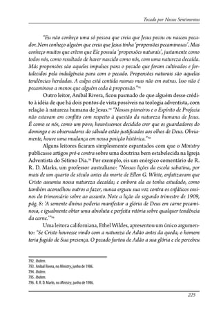 225
Tocado por Nossos Sentimentos
“Eu não conheço uma só pessoa que creia que Jesus pecou ou nasceu peca-
dor. Nem conheço alguém que creia que Jesus tinha ‘propensões pecaminosas’. Mas
conheço muitos que crêem que Ele possuía ‘propensões naturais’, justamente como
todos nós, como resultado de haver nascido como nós, com uma natureza decaída.
Más propensões são aqueles impulsos para o pecado que foram cultivados e for-
talecidos pela indulgência para com o pecado. Propensões naturais são aquelas
tendências herdadas. A culpa está contida numas mas não em outras. Isso não é
pecaminoso a menos que alguém ceda à propensão.”792
Outro leitor, Anibal Rivera, �cou pasmado de que alguém desse crédi-
to à idéia de que há dois pontos de vista possíveis na teologia adventista, com
relação à natureza humana de Jesus.793
“Nossos pioneiros e o Espírito de Profecia
não estavam em con�ito com respeito à questão da natureza humana de Jesus.
É como se nós, como um povo, houvéssemos decidido crer que os guardadores do
domingo e os observadores do sábado estão justi�cados aos olhos de Deus. Obvia-
mente, houve uma mudança em nossa posição histórica.”794
Alguns leitores �caram simplesmente espantados com que o Ministry
publicasse artigos pró e contra sobre uma doutrina bem estabelecida na Igreja
Adventista do Sétimo Dia.795
Por exemplo, eis um enérgico comentário de R.
R. D. Marks, um professor australiano: “Nossas lições da escola sabatina, por
mais de um quarto de século antes da morte de Ellen G. White, enfatizavam que
Cristo assumiu nossa natureza decaída; e embora ela as tenha estudado, como
também aconselhou outros a fazer, nunca ergueu sua voz contra os enfáticos ensi-
nos do trimensário sobre ao assunto. Note a lição do segundo trimestre de 1909,
pág. 8: ‘A semente divina poderia manifestar a glória de Deus em carne pecami-
nosa, e igualmente obter uma absoluta e perfeita vitória sobre qualquer tendência
da carne.’”796
Uma leitora californiana, Ethel Wildes, apresentou um único argumen-
to: “Se Cristo houvesse vindo com a natureza de Adão antes da queda, o homem
teria fugido de Sua presença. O pecado furtou de Adão a sua glória e ele percebeu
792. Ibidem.
793. Anibal Rivera, no Ministry, junho de 1986.
794. Ibidem.
795. Ibidem.
796. R. R. D. Marks, no Ministry, junho de 1986.
 