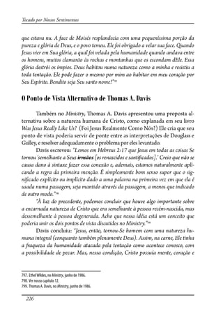 226
Tocado por Nossos Sentimentos
que estava nu. A face de Moisés resplandecia com uma pequeníssima porção da
pureza e glória de Deus, e o povo temeu. Ele foi obrigado a velar sua face. Quando
Jesus vier em Sua glória, a qual foi velada pela humanidade quando andava entre
os homens, muitos clamarão às rochas e montanhas que os escondam dEle. Essa
glória destrói os ímpios. Deus habitou numa natureza como a minha e resistiu a
toda tentação. Ele pode fazer o mesmo por mim ao habitar em meu coração por
Seu Espírito. Bendito seja Seu santo nome!”797
O Ponto de Vista Alternativo de Thomas A. Davis
Também no Ministry, �omas A. Davis apresentou uma proposta al-
ternativa sobre a natureza humana de Cristo, como explanada em seu livro
Was Jesus Really Like Us? (Foi Jesus Realmente Como Nós?) Ele cria que seu
ponto de vista poderia servir de ponte entre as interpretações de Douglass e
Gulley,eresolveradequadamenteoproblema por eles levantado.
Davis escreveu: “Lemos em Hebreus 2:17 que Jesus em todas as coisas Se
tornou ‘semelhante a Seus irmãos [os renascidos e santi�cados].’ Creio que não se
causa dano à sintaxe fazer essa conexão e, ademais, estamos naturalmente apli-
cando a regra da primeira menção. É simplesmente bom senso supor que o sig-
ni�cado explícito ou implícito dado a uma palavra na primeira vez em que ela é
usada numa passagem, seja mantido através da passagem, a menos que indicado
de outro modo.”798
“À luz do precedente, podemos concluir que houve algo importante sobre
a encarnada natureza de Cristo que era semelhante à pessoa recém-nascida, mas
dessemelhante à pessoa degenerada. Acho que nessa idéia está um conceito que
poderia unir os dois pontos de vista discutidos no Ministry.”799
Davis concluiu: “Jesus, então, tornou-Se homem com uma natureza hu-
mana integral (conquanto também plenamente Deus). Assim, na carne, Ele tinha
a �aqueza da humanidade atacada pela tentação como acontece conosco, com
a possibilidade de pecar. Mas, nessa condição, Cristo possuía mente, coração e
797. EthelWildes, no Ministry, junho de 1986.
798. Ver nosso capítulo 12.
799. Thomas A. Davis, no Ministry, junho de 1986.
 