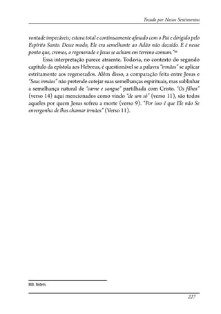 227
Tocado por Nossos Sentimentos
vontade impecáveis; estava total e continuamente a�nado com o Pai e dirigido pelo
Espírito Santo. Desse modo, Ele era semelhante ao Adão não decaído. E é nesse
ponto que, cremos, o regenerado e Jesus se acham em terreno comum.”800
Essa interpretação parece atraente. Todavia, no contexto do segundo
capítulo da epístola aos Hebreus, é questionável se a palavra “irmãos” se aplicar
estritamente aos regenerados. Além disso, a comparação feita entre Jesus e
“Seus irmãos” não pretende cotejar suas semelhanças espirituais, mas sublinhar
a semelhança natural de “carne e sangue” partilhada com Cristo. “Os �lhos”
(verso 14) aqui mencionados como vindo “de um só” (verso 11), são todos
aqueles por quem Jesus sofreu a morte (verso 9). “Por isso é que Ele não Se
envergonha de lhes chamar irmãos” (Verso 11).
800. Ibidem.
 