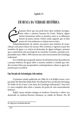 228
Capítulo 14
EM BUSCA DA VERDADE HISTÓRICA
É
bastante óbvio que não pode haver duas verdades incongru-
entes sobre a natureza humana de Cristo. Todavia, alguns
tentam harmonizar ambas as posições como se as diferenças
fossem de pouca monta. Outros ainda sugerem que os dois
pontos de vista realmente se realçam um ao outro.
Independentemente do mérito, isso parece uma tentativa de recon-
ciliação com pouca chance de sucesso. Pelo contrário, a vigorosa reação dos
membros da igreja e as críticas já destacadas de alguns teólogos, mostram
que a controvérsia está mui longe de ser resolvida. Contudo, o período com-
preendido entre 1986 e 1994 marcou um certo reavivamento da Cristologia
tradicional.
Se é verdade que um grande número de adventistas hoje desconhecem
a posição histórica da igreja sobre o assunto, também é verdade que estu-
dos recentes feitos por pesquisadores contemporâneos acham-se agora dis-
poníveis para recordá-la.
Um Século de Cristologia Adventista
O primeiro estudo, publicado em 1986, foi o de Ralph Larson e teve
por título �e Word Was Made Flesh: One Hundred Years of Adventist Christology
(O Verbo Se Fez Carne: Cem Anos de Cristologia Adventista).801
Esse livro
é a mais completa obra sobre o assunto, do ponto de vista essencialmente
histórico.
Ralph Larson estudou teologia na Andrews University e obteve seu
doutorado na Andover-Newton Seminary, na cidade de Boston. Por 40
801. Ralph Larson, TheWordWasMadeFlesh.
 