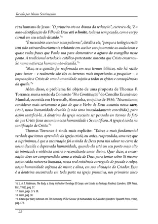 22
Tocado por Nossos Sentimentos
reza humana de Jesus: “O primeiro ato no drama da redenção”, escreveu ele, “é a
auto-identi�cação do Filho de Deus até o limite, todavia sem pecado, com o corpo
carnal em seu estado decaído.”16
“Énecessárioacentuaressaspalavras”,detalhaele,“porqueateologiacristã
tem sido extraordinariamente relutante em aceitar corajosamente as audaciosas e
quase rudes �ases que Paulo usa para demonstrar o agravo do evangelho nesse
ponto. A tradicional ortodoxia católico-protestante sustenta que Cristo encarnou-
Se numa natureza humana não-decaída.”17
“Mas, se a questão for rea�rmada em seus termos bíblicos, não há razão
para temor – e realmente são eles os terrenos mais importantes a pesquisar – a
imputação a Cristo de uma humanidade sujeita a todos os efeitos e conseqüências
da queda.”18
Além disso, o problema foi objeto de uma proposta de Thomas F.
Torrance,numasessãodaComissão“FéeConstituição”doConcílioEcumênico
Mundial, ocorrida em Herrenalb, Alemanha, em julho de 1956. “Necessitamos
considerar mais seriamente o fato de que o Verbo de Deus assumiu nossa sarx,
isto é, nossa humanidade decaída (e não uma imaculadamente concebida), para
assim santi�cá-la. A doutrina da igreja necessita ser pensada em termos do fato
de que Cristo Jesus assumiu nossa humanidade e Se santi�cou. A igreja é santa na
santi�cação de Cristo.”19
�omas Torrance é ainda mais explícito: “Talvez a mais fundamental
verdade que temos aprendido da igreja cristã, ou antes, reaprendida, uma vez que
a suprimimos, é que a encarnação foi a vinda de Deus para nos salvar no cerne de
nossa decaída e depravada humanidade, quando ela está em seu ponto mais alto
de inimizade e violência contra o reconciliante amor divino. Quer dizer, a encar-
nação deve ser compreendida como a vinda de Deus para tomar sobre Si mesmo
nossa caída natureza humana, nossa real existência carregada de pecado e culpa,
nossa humanidade enferma de mente e alma, em sua alienação do Criador. Essa
é a doutrina encontrada em toda parte na igreja primitiva, nos primeiros cinco
16. J. A. T. Robinson, The Body, a Study in Pauline Theology (O Corpo: um Estudo da Teologia Paulina) (Londres: SCM Press,
Ltd., 1952), pág. 37.
17. Idem, págs. 37 e 38.
18. Idem, pág. 38.
19. Citado por Harry Johnson em The Humanity of The Saviour (A Humanidade do Salvador) (Londres: Epworth Press, 1982),
pág. 172.
 