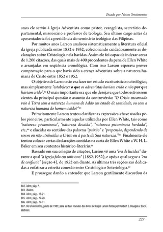 229
Tocado por Nossos Sentimentos
anos ele serviu à Igreja Adventista como pastor, evangelista, secretário de-
partamental, missionário e professor de teologia. Seu último cargo antes da
aposentadoria foi a presidência do seminário teológico das Filipinas.
Por muitos anos Larson analisou sistematicamente a literatura o�cial
da igreja publicada entre 1852 e 1952, colecionando cuidadosamente as de-
clarações sobre Cristologia nela havidas. Assim ele foi capaz de indexar cerca
de 1.200 citações, das quais mais de 400 procedentes da pena de Ellen White
e arranjadas em seqüência cronológica. Com isso Larson esperava prover
comprovação para o que havia sido a crença adventista sobre a natureza hu-
mana de Cristo entre 1852 e 1952.
OobjetivodeLarsonnãoerafazerumestudoescriturísticoouteológico,
mas simplesmente “estabelecer o que os adventistas haviam crido e não por que
haviam crido”.802
O mais importante era que ele desejava que todos estivessem
cientes da principal questão e assunto da controvérsia: “O Cristo encarnado
veio à Terra com a natureza humana de Adão em estado de santidade, ou com a
natureza humana do homem caído?”803
Primeiramente Larson tentou clari�car as expressões-chave usadas pe-
los pioneiros, particularmente aquelas utilizadas por Ellen White, tais como
“natureza pecaminosa”, “natureza decaída”, “natureza pecaminosa herdada”,
etc.,804
e elucidar os sentidos das palavras “paixão” e “propensão, dependendo de
serem ou não atribuídas a Cristo ou à parte de Sua natureza.”805
Finalmente ele
tentou colocar certas declarações contidas na carta de Ellen White a W. H. L.
Baker em seu contextos histórico-literário.806
Baseado em sua coleção de citações, Larson vê uma “era de lucidez” du-
rante a qual “a igreja fala em uníssono” (1852-1952), e após a qual segue a “era
de confusão” (seção 4), de 1952 em diante. As últimas três seções são dedica-
das a enfatizar a estreita conexão entre Cristologia e Soteriologia.807
E prossegue dando a entender que Larson gentilmente discordou da
802. Idem, pág. 7.
803. Ibidem.
804. Idem, págs. 15-21.
805. Idem, págs. 22-28.
806. Idem, págs. 29-31.
807. Ver O Ministério, junho de 1989, para as duas revisões dos livros de Ralph Larson feitas por Herbert E. Douglas e Eric C.
Webster.
 