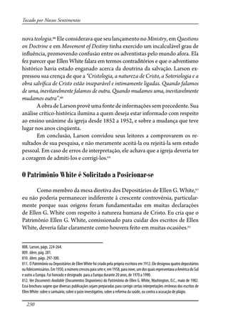 230
Tocado por Nossos Sentimentos
nova teologia.808
Ele considerava que seu lançamento no Ministry, em Questions
on Doctrine e em Movement of Destiny tinha exercido um incalculável grau de
in�uência, promovendo confusão entre os adventistas pelo mundo afora. Ela
fez parecer que Ellen White falara em termos contraditórios e que o adventismo
histórico havia estado enganado acerca da doutrina da salvação. Larson ex-
pressou sua crença de que a “Cristologia, a natureza de Cristo, a Soteriologia e a
obra salví�ca de Cristo estão inseparável e intimamente ligadas. Quando falamos
de uma, inevitavelmente falamos de outra. Quando mudamos uma, inevitavelmente
mudamos outra”.809
A obra de Larson provê uma fonte de informações sem precedente. Sua
análise crítico-histórica ilumina a quem deseja estar informado com respeito
ao ensino unânime da igreja desde 1852 a 1952, e sobre a mudança que teve
lugar nos anos cinqüenta.
Em conclusão, Larson convidou seus leitores a comprovarem os re-
sultados de sua pesquisa, e não meramente aceitá-la ou rejeitá-la sem estudo
pessoal. Em caso de erros de interpretação, ele achava que a igreja deveria ter
a coragem de admiti-los e corrigi-los.810
O Patrimônio White é Solicitado a Posicionar-se
Como membro da mesa diretiva dos Depositários de Ellen G. White,811
eu não poderia permanecer indiferente à crescente controvérsia, particular-
mente porque suas origens foram fundamentadas em muitas declarações
de Ellen G. White com respeito à natureza humana de Cristo. Eu cria que o
Patrimônio Ellen G. White, comissionado para cuidar dos escritos de Ellen
White, deveria falar claramente como houvera feito em muitas ocasiões.812
808. Larson, págs. 224-264.
809. Idem, pág. 281.
810. Idem, págs. 297-300.
811. O Patrimônio ou Depositários de EllenWhite foi criado pela própria escritora em 1912. Ele designou quatro depositários
ou�deicomissários.Em1950,onúmerocresceuparasetee,em1958,paranove,umdosquaisrepresentavaaAméricadoSul
e outro a Europa. Fui honrado e designado para a Europa durante 20 anos, de 1970 a 1990.
812. Ver Documents Available (Documentos Disponíveis) do Patrimônio de Ellen G. White, Washington, D.C., maio de 1982.
Essa brochura sugere que diversas publicações sejam preparadas para corrigir certas interpretações errôneas dos escritos de
EllenWhite: sobre o santuário, sobre o juízo investigativo, sobre a reforma da saúde, ou contra a acusação de plágio.
 