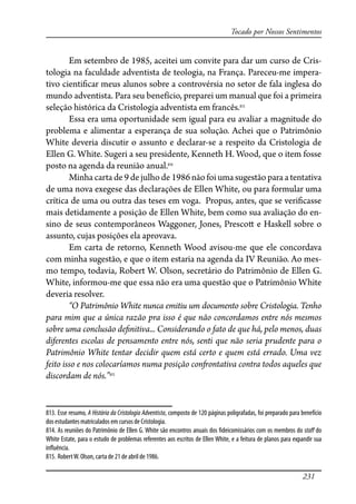 231
Tocado por Nossos Sentimentos
Em setembro de 1985, aceitei um convite para dar um curso de Cris-
tologia na faculdade adventista de teologia, na França. Pareceu-me impera-
tivo cienti�car meus alunos sobre a controvérsia no setor de fala inglesa do
mundo adventista. Para seu benefício, preparei um manual que foi a primeira
seleção histórica da Cristologia adventista em francês.813
Essa era uma oportunidade sem igual para eu avaliar a magnitude do
problema e alimentar a esperança de sua solução. Achei que o Patrimônio
White deveria discutir o assunto e declarar-se a respeito da Cristologia de
Ellen G. White. Sugeri a seu presidente, Kenneth H. Wood, que o item fosse
posto na agenda da reunião anual.814
Minha carta de 9 de julho de 1986 não foi uma sugestão para a tentativa
de uma nova exegese das declarações de Ellen White, ou para formular uma
crítica de uma ou outra das teses em voga. Propus, antes, que se veri�casse
mais detidamente a posição de Ellen White, bem como sua avaliação do en-
sino de seus contemporâneos Waggoner, Jones, Presco� e Haskell sobre o
assunto, cujas posições ela aprovava.
Em carta de retorno, Kenneth Wood avisou-me que ele concordava
com minha sugestão, e que o item estaria na agenda da IV Reunião. Ao mes-
mo tempo, todavia, Robert W. Olson, secretário do Patrimônio de Ellen G.
White, informou-me que essa não era uma questão que o Patrimônio White
deveria resolver.
“O Patrimônio White nunca emitiu um documento sobre Cristologia. Tenho
para mim que a única razão pra isso é que não concordamos entre nós mesmos
sobre uma conclusão de�nitiva... Considerando o fato de que há, pelo menos, duas
diferentes escolas de pensamento entre nós, senti que não seria prudente para o
Patrimônio White tentar decidir quem está certo e quem está errado. Uma vez
feito isso e nos colocaríamos numa posição con�ontativa contra todos aqueles que
discordam de nós.”815
813. Esse resumo, A História da Cristologia Adventista, composto de 120 páginas poligrafadas, foi preparado para benefício
dos estudantes matriculados em cursos de Cristologia.
814. As reuniões do Patrimônio de Ellen G. White são encontros anuais dos �deicomissários com os membros do sta� do
White Estate, para o estudo de problemas referentes aos escritos de Ellen White, e a feitura de planos para expandir sua
in�uência.
815. RobertW. Olson, carta de 21 de abril de 1986.
 