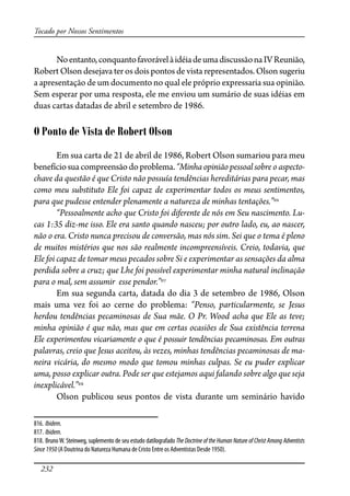 232
Tocado por Nossos Sentimentos
Noentanto,conquantofavorávelàidéiadeumadiscussãonaIVReunião,
Robert Olson desejava ter os dois pontos de vista representados. Olson sugeriu
a apresentação de um documento no qual ele próprio expressaria sua opinião.
Sem esperar por uma resposta, ele me enviou um sumário de suas idéias em
duas cartas datadas de abril e setembro de 1986.
O Ponto de Vista de Robert Olson
Em sua carta de 21 de abril de 1986, Robert Olson sumariou para meu
benefíciosuacompreensãodoproblema.“Minhaopiniãopessoalsobre oaspecto-
chave da questão é que Cristo não possuía tendências hereditárias para pecar, mas
como meu substituto Ele foi capaz de experimentar todos os meus sentimentos,
para que pudesse entender plenamente a natureza de minhas tentações.”816
“Pessoalmente acho que Cristo foi diferente de nós em Seu nascimento. Lu-
cas 1:35 diz-me isso. Ele era santo quando nasceu; por outro lado, eu, ao nascer,
não o era. Cristo nunca precisou de conversão, mas nós sim. Sei que o tema é pleno
de muitos mistérios que nos são realmente incompreensíveis. Creio, todavia, que
Ele foi capaz de tomar meus pecados sobre Si e experimentar as sensações da alma
perdida sobre a cruz; que Lhe foi possível experimentar minha natural inclinação
para o mal, sem assumir esse pendor.”817
Em sua segunda carta, datada do dia 3 de setembro de 1986, Olson
mais uma vez foi ao cerne do problema: “Penso, particularmente, se Jesus
herdou tendências pecaminosas de Sua mãe. O Pr. Wood acha que Ele as teve;
minha opinião é que não, mas que em certas ocasiões de Sua existência terrena
Ele experimentou vicariamente o que é possuir tendências pecaminosas. Em outras
palavras, creio que Jesus aceitou, às vezes, minhas tendências pecaminosas de ma-
neira vicária, do mesmo modo que tomou minhas culpas. Se eu puder explicar
uma, posso explicar outra. Pode ser que estejamos aqui falando sobre algo que seja
inexplicável.”818
Olson publicou seus pontos de vista durante um seminário havido
816. Ibidem.
817. Ibidem.
818. BrunoW. Steinweg, suplemento de seu estudo datilografado The Doctrine of the Human Nature of Christ Among Adventists
Since1950 (A Doutrina do Natureza Humana de Cristo Entre os Adventistas Desde 1950).
 