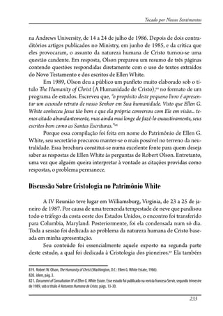 233
Tocado por Nossos Sentimentos
na Andrews University, de 14 a 24 de julho de 1986. Depois de dois contra-
ditórios artigos publicados no Ministry, em junho de 1985, e da crítica que
eles provocaram, o assunto da natureza humana de Cristo turnou-se uma
questão candente. Em resposta, Olson preparou um resumo de três páginas
contendo questões respondidas diretamente com o uso de textos extraídos
do Novo Testamento e dos escritos de Ellen White.
Em 1989, Olson deu a público um pan�eto muito elaborado sob o tí-
tulo �e Humanity of Christ (A Humanidade de Cristo),819
no formato de um
programa de estudos. Escreveu que, “o propósito deste pequeno livro é apresen-
tar um acurado retrato de nosso Senhor em Sua humanidade. Visto que Ellen G.
White conheceu Jesus tão bem e que ela própria conversou com Ele em visão... te-
mos citado abundantemente, mas ainda mui longe de fazê-lo exaustivamente, seus
escritos bem como as Santas Escrituras.”820
Porque essa compilação foi feita em nome do Patrimônio de Ellen G.
White, seu secretário procurou manter-se o mais possível no terreno da neu-
tralidade. Essa brochura constitui-se numa excelente fonte para quem deseja
saber as respostas de Ellen White às perguntas de Robert Olson. Entretanto,
uma vez que alguém queira interpretar à vontade as citações providas como
respostas, o problema permanece.
Discussão Sobre Cristologia no Patrimônio White
A IV Reunião teve lugar em Williamsburg, Virgínia, de 23 a 25 de ja-
neiro de 1987. Por causa de uma tremenda tempestade de neve que paralisou
todo o tráfego da costa oeste dos Estados Unidos, o encontro foi transferido
para Columbia, Maryland. Posteriormente, foi ela condensada num só dia.
Toda a sessão foi dedicada ao problema da natureza humana de Cristo base-
ada em minha apresentação.
Seu conteúdo foi essencialmente aquele exposto na segunda parte
deste estudo, a qual foi dedicada à Cristologia dos pioneiros.821
Ela também
819. RobertW. Olson, TheHumanityofChrist(Washington, D.C.: Ellen G.White Estate, 1986).
820. Idem, pág. 3.
821. DocumentofConsultationIVofEllenG.WhiteEstate. Esse estudo foi publicado na revista francesa Servir, segundo trimestre
de 1989, sob o título ANaturezaHumanadeCristo, págs. 13-30.
 