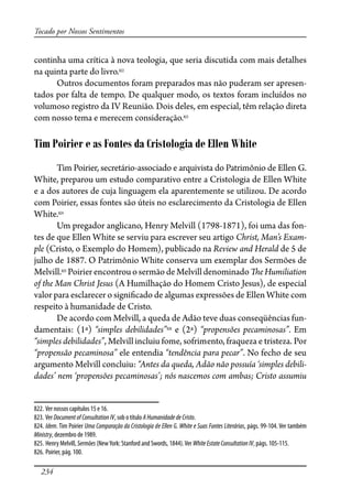 234
Tocado por Nossos Sentimentos
continha uma crítica à nova teologia, que seria discutida com mais detalhes
na quinta parte do livro.822
Outros documentos foram preparados mas não puderam ser apresen-
tados por falta de tempo. De qualquer modo, os textos foram incluídos no
volumoso registro da IV Reunião. Dois deles, em especial, têm relação direta
com nosso tema e merecem consideração.823
Tim Poirier e as Fontes da Cristologia de Ellen White
Tim Poirier, secretário-associado e arquivista do Patrimônio de Ellen G.
White, preparou um estudo comparativo entre a Cristologia de Ellen White
e a dos autores de cuja linguagem ela aparentemente se utilizou. De acordo
com Poirier, essas fontes são úteis no esclarecimento da Cristologia de Ellen
White.824
Um pregador anglicano, Henry Melvill (1798-1871), foi uma das fon-
tes de que Ellen White se serviu para escrever seu artigo Christ, Man’s Exam-
ple (Cristo, o Exemplo do Homem), publicado na Review and Herald de 5 de
julho de 1887. O Patrimônio White conserva um exemplar dos Sermões de
Melvill.825
Poirierencontrouosermão deMelvilldenominado�eHumiliation
of the Man Christ Jesus (A Humilhação do Homem Cristo Jesus), de especial
valor para esclarecer o signi�cado de algumas expressões de Ellen White com
respeito à humanidade de Cristo.
De acordo com Melvill, a queda de Adão teve duas conseqüências fun-
damentais: (1ª) “simples debilidades”826
e (2ª) “propensões pecaminosas”. Em
“simples debilidades”, Melvill incluiu fome, sofrimento, fraqueza e tristeza. Por
“propensão pecaminosa” ele entendia “tendência para pecar”. No fecho de seu
argumento Melvill concluiu: “Antes da queda, Adão não possuía ‘simples debili-
dades’ nem ‘propensões pecaminosas’; nós nascemos com ambas; Cristo assumiu
822. Ver nossos capítulos 15 e 16.
823. Ver DocumentofConsultationIV, sob o título AHumanidadedeCristo.
824. Idem. Tim Poirier Uma Comparação da Cristologia de Ellen G. White e Suas Fontes Literárias, págs. 99-104. Ver também
Ministry, dezembro de 1989.
825. Henry Melvill, Sermões (NewYork: Stanford and Swords, 1844).Ver WhiteEstateConsultationIV, págs. 105-115.
826. Poirier, pág. 100.
 