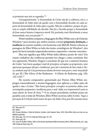235
Tocado por Nossos Sentimentos
as primeiras mas não as segundas.”827
Conseqüentemente, “a humanidade de Cristo não foi a adâmica, isto é, a
humanidade de Adão antes da queda; nem a humanidade decaída em cada as-
pecto da humanidade de Adão após a queda. Não foi a adâmica porque ela pos-
suía as simples debilidades da decaída. Não foi a decaída porque a humanidade
de Jesus nunca baixou à impureza moral. Foi, portanto, mais literalmente a nossa
humanidade, mas sem pecado.”828
Poiriertambémcomparoua linguagemdeEllenWhitecomadeOctavius
Winslow,829
para mostrar que ambos usaram o termo propensão, limitação, e
tendência no mesmo sentido e em harmonia com Melvill. Poirier colocou as
passagens de Ellen White ao lado dos textos cristológicos de Winslow830
, dos
quais ela havia tomado emprestados termos, expressões e mesmo conceitos.
Mas isso signi�ca que Ellen White tinha idêntico ponto de vista? Um
exame cuidadoso das evidências permite-nos chegar a outra conclusão. Em
seu argumento, Winslow chegou à conclusão de que em a natureza humana
de Cristo “não havia qualquer sinal de princípios corruptos ou propensões; nem
operavam quaisquer desejos e tendências; pois até o momento de Sua vinda à Ter-
ra, nenhum anjo do Céu permaneceu diante do trono mais puro e mais imaculado
do que Ele (�e Glory of the Redeemer - A Glória do Redentor, pág. 129,
132-134).”831
No excerto comparativo apresentado por Poirier, Ellen White em-
pregou essencialmente a mesma linguagem, mas aplicou-a a Adão antes da
queda e não a Cristo. “Não havia princípios corruptos no primeiro Adão, nem
corrompidas propensões e tendências para o mal. Adão era irrepreensível como os
anjos diante do trono de Deus.”832
E na citação precedente, também posta em
paralelo com o texto de Winslow, Ellen White escreveu sobre Cristo: “Aqui a
provação de Cristo foi muito maior do que a de Adão e Eva, pois Ele assumiu nossa
827. Idem, pág. 101.
828. Ibidem.
829. Octavius Winslow, A Glória do Redentor (Londres: John Farquhar Shaw, 1855). Ellen White tinha esse livro em sua
biblioteca particular.
830. Idem, págs. 129, 132-134. Citado por Poirier, págs. 101, 102.
831. Poirier, pág. 102.
832. Carta181deEllenG.White,1899,noTheSeventh-dayAdventistBibleCommentary,EllenG.WhiteComments,vol.1,pág.
1083. Citada por Poirier, pág. 103.
 