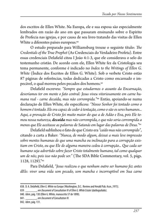 237
Tocado por Nossos Sentimentos
dos escritos de Ellen White. Na Europa, ele e sua esposa são especialmente
lembrados em razão do ano em que passaram ensinando sobre o Espírito
de Profecia nas igrejas, e por causa de seu livro tratando das visitas de Ellen
White a diferentes países europeus.838
O estudo preparado para Williamsburg trouxe o seguinte título: �e
Credentials of the True Prophet (As Credenciais do Verdadeiro Profeta). Entre
essas credenciais Dela�eld citou I João 4:1-3, que ele considerava o selo do
testemunho cristão. De acordo com ele, Ellen White fez da Cristologia seu
tema permanente, conforme é indicado no Index to the Writings of Ellen G.
White (Índice dos Escritos de Ellen G. White). Sob o verbete Cristo estão
87 páginas de referências, todas dedicadas a Cristo como encarnado e im-
pecável, o qual morreu pelos pecados dos homens.839
Dela�eld escreveu: “Sempre que estudarmos o assunto da Encarnação,
deveríamos ter em mente o fato central: Jesus viveu vitoriosamente em carne hu-
mana real - carne decaída, mas não corrompida.”840
Então, apoiando-se numa
declaração de Ellen White, ele especi�cou: “Nosso Senhor foi tentado como o
homem é tentado. Ele era capaz de ceder à tentação, como o são os seres humanos...
Aqui, a provação de Cristo foi muito maior do que a de Adão e Eva, pois Ele to-
mou nossa natureza, decaída mas não corrompida, e que não seria corrompida a
menos que Ele aceitasse as palavras de Satanás em lugar das palavras de Deus.”841
Dela�eldsublinhouofatodequeCristoera“caídomasnãocorrompido”,
citando a carta a Baker: “Nunca, de modo algum, deixai a mais leve impressão
sobre mentes humanas de que uma mancha ou inclinação para a corrupção exis-
tiam em Cristo, ou que Ele de alguma maneira cedeu à corrupção... Que cada ser
humano seja advertido sobre fazer Cristo totalmente humano, tal como qualquer
um de nós; pois isso não pode ser.” (�e SDA Bible Commentary, vol. 5, págs.
1128, 1129).”842
Para Dela�eld, “Jesus realizou o que nenhum outro ser humano fez antes
dEle: viver uma vida sem pecado, sem mancha e incorruptível em Sua carne
838. D. A. Dela�eld,EllenG.WhitenaEuropa (Washington, D.C.: Review and Herald Pub. Assn.,1975).
839. _______, em DocumentofConsultationIVofEllenG.WhiteEstate (datilografado).
840. Idem, pág. 130 (Ellen G.White, manuscrito 57 de 1890).
841. _______, em DocumentofConsultationIV.
842. Idem, pág. 131.
 