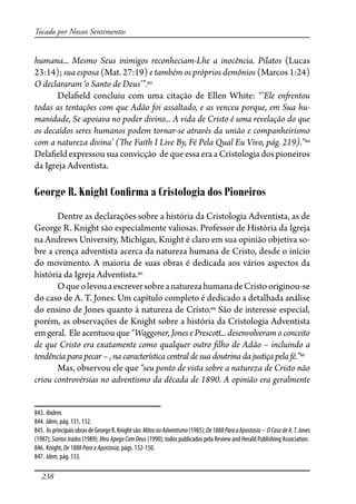 238
Tocado por Nossos Sentimentos
humana... Mesmo Seus inimigos reconheciam-Lhe a inocência. Pilatos (Lucas
23:14); sua esposa (Mat. 27:19) e também os próprios demônios (Marcos 1:24)
O declararam ‘o Santo de Deus’”.843
Dela�eld concluiu com uma citação de Ellen White: “‘Ele en�entou
todas as tentações com que Adão foi assaltado, e as venceu porque, em Sua hu-
manidade, Se apoiava no poder divino... A vida de Cristo é uma revelação do que
os decaídos seres humanos podem tornar-se através da união e companheirismo
com a natureza divina’ (�e Faith I Live By, Fé Pela Qual Eu Vivo, pág. 219).”844
Dela�eld expressou sua convicção de que essa era a Cristologia dos pioneiros
da Igreja Adventista.
George R. Knight Conﬁrma a Cristologia dos Pioneiros
Dentre as declarações sobre a história da Cristologia Adventista, as de
George R. Knight são especialmente valiosas. Professor de História da Igreja
na Andrews University, Michigan, Knight é claro em sua opinião objetiva so-
bre a crença adventista acerca da natureza humana de Cristo, desde o início
do movimento. A maioria de suas obras é dedicada aos vários aspectos da
história da Igreja Adventista.845
OqueolevouaescreversobreanaturezahumanadeCristooriginou-se
do caso de A. T. Jones. Um capítulo completo é dedicado a detalhada análise
do ensino de Jones quanto à natureza de Cristo.846
São de interesse especial,
porém, as observações de Knight sobre a história da Cristologia Adventista
emgeral. Eleacentuouque“Waggoner,JonesePresco�...desenvolveramoconceito
de que Cristo era exatamente como qualquer outro �lho de Adão – incluindo a
tendência para pecar – , na característica central de sua doutrina da justiça pela fé.”847
Mas, observou ele que “seu ponto de vista sobre a natureza de Cristo não
criou controvérsias no adventismo da década de 1890. A opinião era geralmente
843. Ibidem.
844. Idem, pág. 131, 132.
845. AsprincipaisobrasdeGeorgeR.Knightsão:MitosnoAdventismo(1985);De1888ParaaApostasia– OCaso deA.T.Jones
(1987); SantosIrados (1989); MeuApegoComDeus (1990); todos publicados pela Review and Herald Publishing Association.
846. Knight, De1888ParaaApostasia, págs. 132-150.
847. Idem, pág. 133.
 