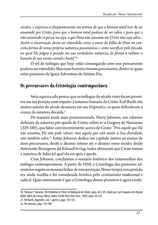 23
Tocado por Nossos Sentimentos
séculos, e expressa-se �eqüentemente em termos de que o homem total teve de ser
assumido por Cristo, para que o homem total pudesse de ser salvo, e para que o
não-assumido se perca, ou seja, o que Deus não assumiu em Cristo não seja salvo...
Assim a encarnação devia ser entendida como o envio do Filho de Deus na con-
creta forma de nossa própria natureza pecaminosa e como sacrifício pelo pecado,
no qual Ele julgou o pecado em sua verdadeira natureza, de forma a redimir o
homem de sua mente carnal e hostil.”20
O rol de teólogos que hoje estão comungando com esse pensamento
poderiaserestendido.Masesseshomenstiveramprecursores,dentreosquais
estão pioneiros da Igreja Adventista do Sétimo Dia.
Os precursores da Cristologia contemporânea
Seria equivocado pensar que os teólogos do século vinte foram pionei-
ros em sua posição com respeito à natureza humana de Cristo. Karl Barth cita
muitos autores do século dezenove em seu Dogmatics, os quais defenderam a
crença da natureza decaída.21
De maneira ainda mais pormenorizada, Harry Johnson, um valoroso
defensor da natureza pós-queda de Cristo, refere-se a Gregory de Nazianzus
(329-389), que falou convincentemente acerca de Cristo: “Pois aquilo que Ele
não assumiu, Ele não pode salvar; mas aquilo que está unido à Sua divindade,
está também salvo.”22
Então Johnson dedica um capítulo inteiro ao ensino de
doze precursores, desde o décimo sétimo até o décimo nono século; desde
Antoine�e Bourignon até Edward Irving; todos a�rmaram que Cristo tomou
a natureza de Adão tal qual ela era após a queda.
Com Johnson, concluímos o sumário histórico dos testemunhos dos
teólogos contemporâneos. A partir de 1850, a Cristologia dos pioneiros ad-
ventistasseguiuasmesmas linhasdeinterpretação.Nessetempo,essaposição
era ainda insólita e foi considerada herética pelo cristianismo tradicional e
radical. Quão interessante é que a Cristologia desses pioneiros é agora con�r-
20. Thomas F. Torrance, The Mediation of Christ (A Mediação de Cristo), págs. 48 e 49, citado por Jack Sequeira em Beyond
Belief (Além da Crença) (Boise, Idaho: Paci�c Press Pub. Assn., 1993), págs. 44 e 45.
21. Ver Barth, Dogmatics, vol. 1, parte 2, págs. 153-155.
22. Ver Johnson, págs. 129-189.
 