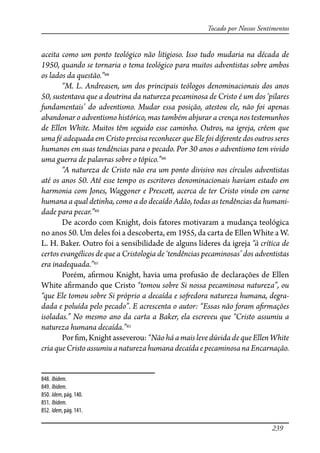 239
Tocado por Nossos Sentimentos
aceita como um ponto teológico não litigioso. Isso tudo mudaria na década de
1950, quando se tornaria o tema teológico para muitos adventistas sobre ambos
os lados da questão.”848
“M. L. Andreasen, um dos principais teólogos denominacionais dos anos
50, sustentava que a doutrina da natureza pecaminosa de Cristo é um dos ‘pilares
fundamentais’ do adventismo. Mudar essa posição, atestou ele, não foi apenas
abandonar o adventismo histórico, mas também abjurar a crença nos testemunhos
de Ellen White. Muitos têm seguido esse caminho. Outros, na igreja, crêem que
uma fé adequada em Cristo precisa reconhecer que Ele foi diferente dos outros seres
humanos em suas tendências para o pecado. Por 30 anos o adventismo tem vivido
uma guerra de palavras sobre o tópico.”849
“A natureza de Cristo não era um ponto divisivo nos círculos adventistas
até os anos 50. Até esse tempo os escritores denominacionais haviam estado em
harmonia com Jones, Waggoner e Presco�, acerca de ter Cristo vindo em carne
humana a qual detinha, como a do decaído Adão, todas as tendências da humani-
dade para pecar.”850
De acordo com Knight, dois fatores motivaram a mudança teológica
no anos 50. Um deles foi a descoberta, em 1955, da carta de Ellen White a W.
L. H. Baker. Outro foi a sensibilidade de alguns líderes da igreja “à crítica de
certos evangélicos de que a Cristologia de ‘tendências pecaminosas’ dos adventistas
era inadequada.”851
Porém, a�rmou Knight, havia uma profusão de declarações de Ellen
White a�rmando que Cristo “tomou sobre Si nossa pecaminosa natureza”, ou
“que Ele tomou sobre Si próprio a decaída e so�edora natureza humana, degra-
dada e poluída pelo pecado”. E acrescenta o autor: “Essas não foram a�rmações
isoladas.” No mesmo ano da carta a Baker, ela escreveu que “Cristo assumiu a
natureza humana decaída.”852
Por �m, Knight asseverou: “Não há a mais leve dúvida de que Ellen White
criaqueCristo assumiu a natureza humanadecaídaepecaminosanaEncarnação.
848. Ibidem.
849. Ibidem.
850. Idem, pág. 140.
851. Ibidem.
852. Idem, pág. 141.
 