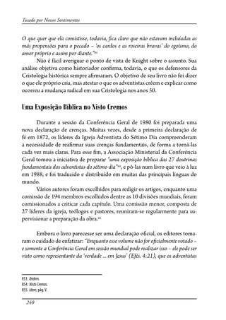 240
Tocado por Nossos Sentimentos
O que quer que ela consistisse, todavia, �ca claro que não estavam incluíadas as
más propensões para o pecado – ‘os cardos e as roseiras bravas’ do egoísmo, do
amor próprio e assim por diante.”853
Não é fácil averiguar o ponto de vista de Knight sobre o assunto. Sua
análise objetiva como historiador con�rma, todavia, o que os defensores da
Cristologia histórica sempre a�rmaram. O objetivo de seu livro não foi dizer
o que ele próprio cria, mas atestar o que os adventistas crêem e explicar como
ocorreu a mudança radical em sua Cristologia nos anos 50.
Uma Exposição Bíblica no Nisto Cremos
Durante a sessão da Conferência Geral de 1980 foi preparada uma
nova declaração de crenças. Muitas vezes, desde a primeira declaração de
fé em 1872, os líderes da Igreja Adventista do Sétimo Dia compreenderam
a necessidade de rea�rmar suas crenças fundamentais, de forma a torná-las
cada vez mais claras. Para esse �m, a Associação Ministerial da Conferência
Geral tomou a iniciativa de preparar “uma exposição bíblica das 27 doutrinas
fundamentais dos adventistas do sétimo dia”854
, e pô-las num livro que veio à luz
em 1988, e foi traduzido e distribuído em muitas das principais línguas do
mundo.
Vários autores foram escolhidos para redigir os artigos, enquanto uma
comissão de 194 membros escolhidos dentre as 10 divisões mundiais, foram
comissionados a criticar cada capítulo. Uma comissão menor, composta de
27 líderes da igreja, teólogos e pastores, reuniram-se regularmente para su-
pervisionar a preparação da obra.855
Embora o livro parecesse ser uma declaração o�cial, os editores toma-
ram o cuidado de enfatizar: “Enquanto esse volume não for o�cialmente votado –
e somente a Conferência Geral em sessão mundial pode realizar isso – ele pode ser
visto como representante da ‘verdade ... em Jesus’ (Efés. 4:21), que os adventistas
853. Ibidem.
854. NistoCremos.
855. Idem, pág.V.
 