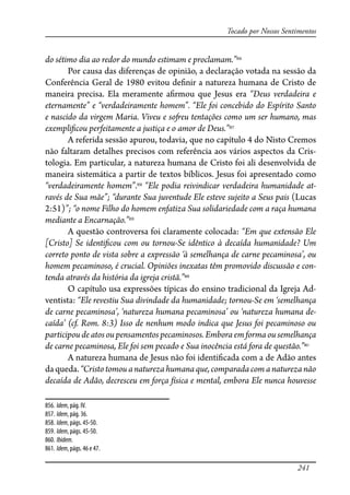 241
Tocado por Nossos Sentimentos
do sétimo dia ao redor do mundo estimam e proclamam.”856
Por causa das diferenças de opinião, a declaração votada na sessão da
Conferência Geral de 1980 evitou de�nir a natureza humana de Cristo de
maneira precisa. Ela meramente a�rmou que Jesus era “Deus verdadeira e
eternamente” e “verdadeiramente homem”. “Ele foi concebido do Espírito Santo
e nascido da virgem Maria. Viveu e so�eu tentações como um ser humano, mas
exempli�cou perfeitamente a justiça e o amor de Deus.”857
A referida sessão apurou, todavia, que no capítulo 4 do Nisto Cremos
não faltaram detalhes precisos com referência aos vários aspectos da Cris-
tologia. Em particular, a natureza humana de Cristo foi ali desenvolvida de
maneira sistemática a partir de textos bíblicos. Jesus foi apresentado como
“verdadeiramente homem”.858
“Ele podia reivindicar verdadeira humanidade at-
ravés de Sua mãe”; “durante Sua juventude Ele esteve sujeito a Seus pais (Lucas
2:51)”; “o nome Filho do homem enfatiza Sua solidariedade com a raça humana
mediante a Encarnação.”859
A questão controversa foi claramente colocada: “Em que extensão Ele
[Cristo] Se identi�cou com ou tornou-Se idêntico à decaída humanidade? Um
correto ponto de vista sobre a expressão ‘à semelhança de carne pecaminosa’, ou
homem pecaminoso, é crucial. Opiniões inexatas têm promovido discussão e con-
tenda através da história da igreja cristã.”860
O capítulo usa expressões típicas do ensino tradicional da Igreja Ad-
ventista: “Ele revestiu Sua divindade da humanidade; tornou-Se em ‘semelhança
de carne pecaminosa’, ‘natureza humana pecaminosa’ ou ‘natureza humana de-
caída’ (cf. Rom. 8:3) Isso de nenhum modo indica que Jesus foi pecaminoso ou
participou de atos ou pensamentos pecaminosos. Embora em forma ou semelhança
de carne pecaminosa, Ele foi sem pecado e Sua inocência está fora de questão.”861
A natureza humana de Jesus não foi identi�cada com a de Adão antes
daqueda.“Cristo tomou a natureza humanaque,comparada comanaturezanão
decaída de Adão, decresceu em força física e mental, embora Ele nunca houvesse
856. Idem, pág. IV.
857. Idem, pág. 36.
858. Idem, págs. 45-50.
859. Idem, págs. 45-50.
860. Ibidem.
861. Idem, págs. 46 e 47.
 