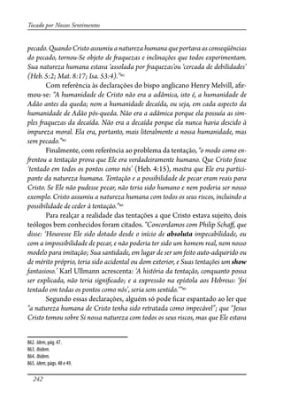 242
Tocado por Nossos Sentimentos
pecado. Quando Cristo assumiu a natureza humana que portava as conseqüências
do pecado, tornou-Se objeto de �aquezas e inclinações que todos experimentam.
Sua natureza humana estava ‘assolada por �aquezas’ou ‘cercada de debilidades’
(Heb. 5:2; Mat. 8:17; Isa. 53:4).”862
Com referência às declarações do bispo anglicano Henry Melvill, a�r-
mou-se: “A humanidade de Cristo não era a adâmica, isto é, a humanidade de
Adão antes da queda; nem a humanidade decaída, ou seja, em cada aspecto da
humanidade de Adão pós-queda. Não era a adâmica porque ela possuía as sim-
ples �aquezas da decaída. Não era a decaída porque ela nunca havia descido à
impureza moral. Ela era, portanto, mais literalmente a nossa humanidade, mas
sem pecado.”863
Finalmente, com referência ao problema da tentação, “o modo como en-
�entou a tentação prova que Ele era verdadeiramente humano. Que Cristo fosse
‘tentado em todos os pontos como nós’ (Heb. 4:15), mostra que Ele era partici-
pante da natureza humana. Tentação e a possibilidade de pecar eram reais para
Cristo. Se Ele não pudesse pecar, não teria sido humano e nem poderia ser nosso
exemplo. Cristo assumiu a natureza humana com todos os seus riscos, incluindo a
possibilidade de ceder à tentação.”864
Para realçar a realidade das tentações a que Cristo estava sujeito, dois
teólogos bem conhecidos foram citados. “Concordamos com Philip Scha�, que
disse: ‘Houvesse Ele sido dotado desde o início de absoluta impecabilidade, ou
com a impossibilidade de pecar, e não poderia ter sido um homem real, nem nosso
modelo para imitação; Sua santidade, em lugar de ser um feito auto-adquirido ou
de mérito próprio, teria sido acidental ou dom exterior, e Suas tentações um show
fantasioso.’ Karl Ullmann acrescenta: ‘A história da tentação, conquanto possa
ser explicada, não teria signi�cado; e a expressão na epístola aos Hebreus: ‘foi
tentado em todas os pontos como nós’, seria sem sentido.’”865
Segundo essas declarações, alguém só pode �car espantado ao ler que
“a natureza humana de Cristo tenha sido retratada como impecável”; que “Jesus
Cristo tomou sobre Si nossa natureza com todos os seus riscos, mas que Ele estava
862. Idem, pág. 47.
863. Ibidem.
864. Ibidem.
865. Idem, págs. 48 e 49.
 
