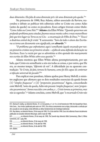 244
Tocado por Nossos Sentimentos
duas dimensões. Ela fala de uma dimensão pré e de uma dimensão pós-queda.”873
Na primavera de 1990, Roy Adams, editor-associado da Review, rea-
cendeu o debate ao publicar três editoriais sobre se Cristo era como Adão
(antes da queda) ou como os pecadores. Esses artigos tiveram como título:
“Como Adão ou Como Nós?”874
Adams cita Ellen White: “Quando quisermos um
profundo problema para estudar, �xemos nossas mentes sobre o mais maravilhoso
fato que teve lugar na Terra ou no Céu – a encarnação do Filho de Deus.”875
“Essa é
a doutrina central da fé cristã.” E acrescenta: “Sem ela todo o cânon das Escritu-
ras se torna um documento sem signi�cado, um absurdo.”876
“O problema que en�entamos aqui é semelhante àquele encarado por nos-
sos pioneiros cristãos nos primeiros séculos – a falta de uma de�nida declaração na
Escritura. Essa é a razão por que os adventistas se têm apoiado tão maciçamente
nos escritos de Ellen White sobre essa questão.”877
Adams mostrou que Ellen White a�rma peremptoriamente, por um
lado, que Cristo era semelhante a nós em todas as coisas, e por outro, que Ele
era, ao mesmo tempo, “diferente de nós”. A di�culdade jaz na aparente con-
tradição: “Se Cristo, de fato, tornou-Se humano, como foi Ele capaz de contornar
a infecção universal do pecado?”878
Para explicar esse paradoxo, Adams apelou para Henry Melvill, o minis-
tro anglicano que a�rmava que os dois resultados essenciais da queda foram
(1) “simples �aquezas” e (2) “propensões pecaminosas” Agora, concordando
com Melvill, “antes da queda, Adão não possuía ‘simples �aquezas’, nem ‘propen-
sões pecaminosas’. Somos nascidos com ambas, e ... Cristo tomou as primeiras, mas
não as segundas”.879
Adams concluiu, como Melvill, que “o encarnado Cristo não
873. Norman R. Gulley, na Adventist Review, 18 e 25 de janeiro, e 1, 8, 15 e 22 de fevereiro de 1990.Ver Donald Karr Short,
Feito Como... Seus Irmãos (publicado pelo autor em 1991). Ele criticou severamente esses artigos, destacando a confusão por
eles causada no seio da igreja; então defendeu as idéias fundamentais da Cristologia tradicional.
874. Roy Adams, na AdventistReview, 29 de março de 1990; 19 e 26 de abril de 1990. Esses três editoriais foram inicialmente
publicados no CanadianAdventistMessenger, abril e maio de 1988.
875. _______, na Adventist Review, 29 de março de 1990. The Seventh-day Adventist Bible Commentary, Ellen G. White
Comments, vol. 7, pág. 904.
876. _______, na AdventistReview, 29 de março de 1990.
877. _______, na AdventistReview, 19 de abril de 1990.
878. _______, na AdventistReview, 26 de abril de 1990.
879. Ibidem.
 
