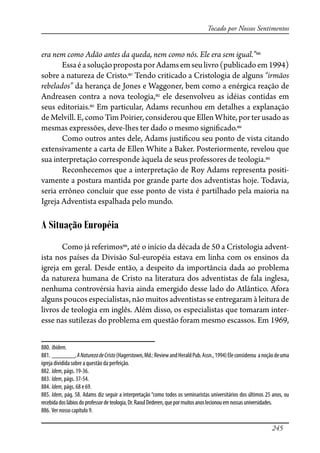 245
Tocado por Nossos Sentimentos
era nem como Adão antes da queda, nem como nós. Ele era sem igual.”880
EssaéasoluçãopropostaporAdamsemseulivro(publicadoem1994)
sobre a natureza de Cristo.881
Tendo criticado a Cristologia de alguns “irmãos
rebelados” da herança de Jones e Waggoner, bem como a enérgica reação de
Andreasen contra a nova teologia,882
ele desenvolveu as idéias contidas em
seus editoriais.883
Em particular, Adams recunhou em detalhes a explanação
de Melvill. E, como Tim Poirier, considerou que Ellen White, por ter usado as
mesmas expressões, deve-lhes ter dado o mesmo signi�cado.884
Como outros antes dele, Adams justi�cou seu ponto de vista citando
extensivamente a carta de Ellen White a Baker. Posteriormente, revelou que
sua interpretação corresponde àquela de seus professores de teologia.885
Reconhecemos que a interpretação de Roy Adams representa positi-
vamente a postura mantida por grande parte dos adventistas hoje. Todavia,
seria errôneo concluir que esse ponto de vista é partilhado pela maioria na
Igreja Adventista espalhada pelo mundo.
A Situação Européia
Como já referimos886
, até o início da década de 50 a Cristologia advent-
ista nos países da Divisão Sul-européia estava em linha com os ensinos da
igreja em geral. Desde então, a despeito da importância dada ao problema
da natureza humana de Cristo na literatura dos adventistas de fala inglesa,
nenhuma controvérsia havia ainda emergido desse lado do Atlântico. Afora
alguns poucos especialistas, não muitos adventistas se entregaram à leitura de
livros de teologia em inglês. Além disso, os especialistas que tomaram inter-
esse nas sutilezas do problema em questão foram mesmo escassos. Em 1969,
880. Ibidem.
881. _______,ANaturezadeCristo(Hagerstown,Md.:ReviewandHeraldPub.Assn.,1994)Eleconsiderou anoçãodeuma
igreja dividida sobre a questão da perfeição.
882. Idem, págs. 19-36.
883. Idem, págs. 37-54.
884. Idem, págs. 68 e 69.
885. Idem, pág. 58. Adams diz seguir a interpretação “como todos os seminaristas universitários dos últimos 25 anos, ou
recebidadoslábiosdoprofessorde teologia,Dr.RaoulDederen,quepormuitosanoslecionouemnossas universidades.
886. Ver nosso capítulo 9.
 