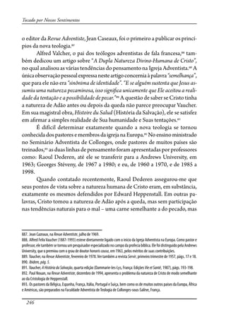 246
Tocado por Nossos Sentimentos
o editor da Revue Adventiste, Jean Caseaux, foi o primeiro a publicar os princí-
pios da nova teologia.887
Alfred Valcher, o pai dos teólogos adventistas de fala francesa,888
tam-
bém dedicou um artigo sobre “A Dupla Natureza Divino-Humana de Cristo”,
no qual analisou as várias tendências do pensamento na Igreja Adventista.889
A
únicaobservaçãopessoalexpressanesteartigoconcerniaàpalavra“semelhança”,
que para ele não era “sinônima de identidade”. “E se alguém sustenta que Jesus as-
sumiu uma natureza pecaminosa, isso signi�ca unicamente que Ele aceitou a reali-
dade da tentação e a possibilidade de pecar.”890
A questão de saber se Cristo tinha
a natureza de Adão antes ou depois da queda não parece preocupar Vaucher.
Em sua magistral obra, Histoire du Salud (História da Salvação), ele se satisfez
em a�rmar a simples realidade de Sua humanidade e Suas tentações.891
É difícil determinar exatamente quando a nova teologia se tornou
conhecidadospastoresemembrosdaigrejanaEuropa.892
Noensinoministrado
no Seminário Adventista de Collonges, onde pastores de muitos países são
treinados,893
as duas linhas de pensamento foram apresentadas por professores
como: Raoul Dederen, até ele se transferir para a Andrews University, em
1963; Georges Stéveny, de 1967 a 1980; e eu, de 1960 a 1970, e de 1985 a
1998.
Quando contatado recentemente, Raoul Dederen assegurou-me que
seus pontos de vista sobre a natureza humana de Cristo eram, em substância,
exatamente os mesmos defendidos por Edward Heppenstall. Em outras pa-
lavras, Cristo tomou a natureza de Adão após a queda, mas sem participação
nas tendências naturais para o mal – uma carne semelhante a do pecado, mas
887. Jean Cazeaux, na RevueAdventiste, julho de 1969.
888. Alfred FelixVaucher (1887-1993) esteve diretamente ligado com o início da Igreja Adventista na Europa. Como pastor e
professor,eletambémsetornouumpesquisadorespecializadonocampodaprofeciabíblica.ElefoidistinguidopelaAndrews
University, que o premiou com o grau de doutor honoriscausa, em 1963, pelos méritos de suas contribuições.
889. Vaucher, na RevueAdventiste, fevereiro de 1978.Ver também a revista Servir, primeiro trimestre de 1957, págs. 17 e 18.
890. Ibidem,pág.5.
891. Vaucher, AHistóriadaSalvação, quarta edição (Dammarie-les-Lys, França: Edições VieetSanté, 1987), págs. 193-198.
892. Paul Nouan, na Revue Adventiste, dezembro de 1994, apresenta o problema da natureza de Cristo de modo semelhante
ao da Cristologia de Heppenstall.
893. Os pastores da Bélgica, Espanha, França, Itália, Portugal e Suíça, bem como os de muitos outros países da Europa, África
e Américas, são preparados na Faculdade Adventista deTeologia de Collonges-sous-Salève, França.
 
