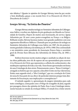 247
Tocado por Nossos Sentimentos
não idêntica.894
Quanto às opiniões de Georges Stéveny, temo-las por escrito
e bem detalhadas, graças a seu recente livro A La Découverte du Christ (A
Descoberta de Cristo).895
Georges Stéveny, “Na Esteira dos Pioneiros”
GeorgesStévenyestudouteologianoSeminárioAdventistadeCollonges-
sous-Salève e recebeu seu diploma de pós-graduação em �loso�a na Univer-
sidade de Genebra. Depois de muitos anos lecionando, ele serviu a Igreja
Adventista por 18 anos como pastor-evangelista na França e na Bélgica.
Brilhante orador, Stéveny fascinou muitas vezes grandes auditórios com seus
argumentos �losó�cos e bíblicos. Chamado para ser professor de teologia no
Seminário Adventista de Collonges-sous-Salève em 1967, foi ele posterior-
mente guindado à liderança da instituição, de 1970 a 1980. Deu continuidade
a seu ministério como presidente da Associação Franco-Suíça e secretário
geral da Divisão Euro-Africana dos Adventistas do Sétimo Dia, de 1985 a
1990.
Embora houvesse escrito muitos artigos e auxiliado na edição de mui-
tas obras publicadas, teve ele de esperar até sua aposentadoria para escrever
A La Découverte du Christ, que representou a colheita do conhecimento e das
meditaçõesespirituaisdetodaasuavida. Essesforamapresentadosemforma
de uma Cristologia de dois níveis. Primeiramente como a “Baixa Cristologia”,
arraigada na história que nos capacita a descobrir Cristo em Sua vida terrena.
Então, num segundo nível, a “Alta Cristologia”, que era a revelação do Cristo
de nossa fé. Essa parte de sua obra é de particular interesse porque trata dire-
tamente da Encarnação, suas implicações e conseqüências.896
O método seguido é a apresentação da exegese sistemática para cada
texto cristológico, começando com o Prólogo do evangelho de João, seguido
por passagens-chaves das epístolas de Paulo. Essa é uma Cristologia inteira-
mente baseada no estudo da revelação bíblica. O estudo leva o leitor através
894. Ver nosso capítulo 12.
895. Georges Stéveny, ADescobertadeCristo (Dammarie-les-Lys, França: Editions VieetSanté, 1991).
896. Idem, págs. 229-299.
 