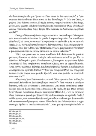 248
Tocado por Nossos Sentimentos
da demonstração de que “Jesus era Deus antes de Sua encarnação”, e “per-
maneceu inevitavelmente Deus acima de Sua humilhação.”897
“Mas em Cristo, o
próprio Deus habitou conosco. Ele Se fez homem, o segundo e último Adão. Surge,
porém, uma questão, indubitavelmente delicada, mas legítima: Quão identi�cado
conosco realmente estava Jesus? Tomou Ele a natureza de Adão antes ou após da
queda?”898
Georges Stéveny rejeitou categoricamente a noção de que Cristo pos-
suía a natureza de Adão antes da queda. A expressão paulina “em semelhança
(similitude) de carne pecaminosa” não poderia ser atribuída a Adão antes da
queda. Mas, “não é su�ciente denunciar a diferença entre as duas situações experi-
mentadas pelos dois Adões, o que é totalmente óbvio. O que precisamos reconhecer
é que eles não viveram na mesma carne nem na mesma natureza.”899
“Dizer que Jesus viveu na carne semelhante à de Adão antes da queda é,
portanto, discordar da divina revelação. Mas seria outro erro dizer que Ele era
idêntico a Adão após a queda. Prendemo-nos a falsas opções ao querermos de�nir
a natureza de Jesus simplesmente em relação a Adão, antes ou depois da queda.
Uma enorme e essencial diferença que distingue Jesus do homem, o qual se tornou
ontologicamente separado de Deus.”900
“Jesus não era apenas Deus; não era apenas
homem. Cristo ocupou uma posição diferente, uma nova posição, no começo de
uma nova era.”901
Mas, então, “qual é exatamente a carne de Cristo e quais as Suas inclinações
interiores? Até onde vai Sua identi�cação conosco?”902
Para renovar a condição
humana, tinha Ele de assumi-la inteiramente. Uma mera semelhança exter-
na não está em harmonia com a declaração de Paulo, de que Deus enviou
Seu Filho em “semelhança de carne pecaminosa” (Rom. 8:3). “Foi na carne que
Deus condenou o pecado por Jesus Cristo. A demonstração do apóstolo Paulo é
válida apenas para uma condição formal, para dar a conhecer que Jesus resistiu
sob as mesmas condições que as nossas. Não admitir isso é dizer que toda a argu-
mentação é falha e a conclusão inaceitável: ‘... para que a justa exigência da lei se
897. Idem, pág. 259.
898. Idem, pág. 284.
899. Idem, pág. 287.
900. Idem, pág. 288, 289.
901. Idem, pág. 292.
902. Ibidem.
 