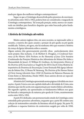 24
Tocado por Nossos Sentimentos
mada por alguns dos melhores teólogos contemporâneos!
Segue-se que a Cristologia desenvolvida pelos pioneiros do movimen-
to adventista entre 1852 e 1952, poderia bem ser considerada a vanguarda da
Cristologia contemporânea. Tal avançada posição, então, merece ser exami-
nada em detalhes para benefício daqueles que estão buscando pelos funda-
mentos cristológicos.
A história da Cristologia adventista
Muitos autores ingleses têm, em anos recentes, se expressado sobre o
assunto, a maioria dos quais assume a posição da pré-queda ou pré-queda
modi�cada. Todavia, até agora, não há nenhuma obra que examine a história
da crença da Igreja Adventista sobre o assunto.
Alguns autores têm generosamente provido obras particularmente úteis
neste projeto. Elas incluem, 1) de Herbert E. Douglass, A Condensed Sum-
mary of the Historic SDA Positions on the Humanity of Jesus (Um Sumário
Condensado das Posições Históricas dos Adventistas do Sétimo Dia Sobre a
Humanidade de Jesus); 2) William H. Grotheer, An Interpretative History of
the Doctrine of the Incarnation as Taught by the SDA Church (Uma História In-
terpretativa da Doutrina da Encarnação, Como Ensinada Pela Igreja Advent-
ista do Sétimo Dia; 3) Bruno W. Steinweg, �e Doctrine of the Human Nature
of Christ Among Adventists Since 1950 (A Doutrina da Natureza Humana de
Cristo Entre os Adventistas, Desde 1950). Esses autores devem ser especial-
mente reconhecidos.
AhistóriadaCristologiaapresentadanestaspáginasédivididaemcinco
seções. A parte I inicia com um capítulo dedicado à divindade de Cristo, uma
doutrina que não foi aceita sem argumentação por muitos líderes adventistas.
No segundo capítulo, são apresentados os fundamentos bíblicos nos quais
foi baseada a interpretação da natureza pós-queda de Cristo, unanimemente
aceita entre 1852 e 1952.
A parte II é dedicada a um pormenorizado estudo da Cristologia como
entendida pelos pioneiros adventistas, enquanto que a parte III contém uma
coleção de testemunhos extraídos da literatura o�cial da igreja. Na parte IV,
per�lamos o esquema histórico da controvérsia surgida por volta de 1950,
 
