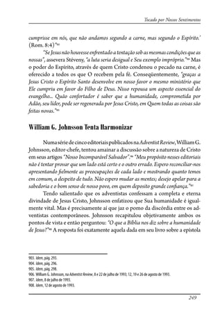 249
Tocado por Nossos Sentimentos
cumprisse em nós, que não andamos segundo a carne, mas segundo o Espírito.’
(Rom. 8:4)”903
“SeJesusnãohouvesseen�entadoatentaçãosobasmesmascondiçõesqueas
nossas”, assevera Stéveny, “a luta seria desigual e Seu exemplo impróprio.”904
Mas
o poder do Espírito, através de quem Cristo condenou o pecado na carne, é
oferecido a todos os que O recebem pela fé. Conseqüentemente, “graças a
Jesus Cristo o Espírito Santo desenvolve em nosso favor o mesmo ministério que
Ele cumpriu em favor do Filho de Deus. Nisso repousa um aspecto essencial do
evangelho... Quão confortador é saber que a humanidade, comprometida por
Adão, seu líder, pode ser regenerada por Jesus Cristo, em Quem todas as coisas são
feitas novas.”905
William G. Johnsson Tenta Harmonizar
NumasériedecincoeditoriaispublicadosnaAdventistReview,WilliamG.
Johnsson, editor-chefe, tentou amainar a discussão sobre a natureza de Cristo
em seus artigos “Nosso Incomparável Salvador”.906
“Meu propósito nesses editoriais
não é tentar provar que um lado está certo e o outro errado. Espero reconciliar-nos
apresentando �elmente as preocupações de cada lado e mostrando quanto temos
em comum, a despeito de tudo. Não espero mudar as mentes; desejo apelar para a
sabedoria e o bom senso de nosso povo, em quem deposito grande con�ança.”907
Tendo salientado que os adventistas confessam a completa e eterna
divindade de Jesus Cristo, Johnsson enfatizou que Sua humanidade é igual-
mente vital. Mas é precisamente aí que jaz o pomo da discórdia entre os ad-
ventistas contemporâneos. Johnsson recapitulou objetivamente ambos os
pontos de vista e então perguntou: “O que a Bíblia nos diz sobre a humanidade
de Jesus?”908
A resposta foi exatamente aquela dada em seu livro sobre a epístola
903. Idem, pág. 293.
904. Idem, pág. 296.
905. Idem, pág. 298.
906. William G. Johnsson, na AdventistReview, 8 e 22 de julho de 1993; 12, 19 e 26 de agosto de 1993.
907. Idem, 8 de julho de 1993.
908. Idem, 12 de agosto de 1993.
 