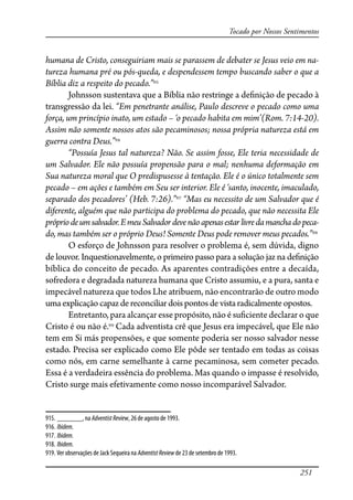 251
Tocado por Nossos Sentimentos
humana de Cristo, conseguiriam mais se parassem de debater se Jesus veio em na-
tureza humana pré ou pós-queda, e despendessem tempo buscando saber o que a
Bíblia diz a respeito do pecado.”915
Johnsson sustentava que a Bíblia não restringe a de�nição de pecado à
transgressão da lei. “Em penetrante análise, Paulo descreve o pecado como uma
força, um princípio inato, um estado – ‘o pecado habita em mim’(Rom. 7:14-20).
Assim não somente nossos atos são pecaminosos; nossa própria natureza está em
guerra contra Deus.”916
“Possuía Jesus tal natureza? Não. Se assim fosse, Ele teria necessidade de
um Salvador. Ele não possuía propensão para o mal; nenhuma deformação em
Sua natureza moral que O predispusesse à tentação. Ele é o único totalmente sem
pecado – em ações e também em Seu ser interior. Ele é ‘santo, inocente, imaculado,
separado dos pecadores’ (Heb. 7:26).”917
“Mas eu necessito de um Salvador que é
diferente, alguém que não participa do problema do pecado, que não necessita Ele
própriodeumsalvador.EmeuSalvadordevenãoapenasestarlivredamanchadopeca-
do, mas também ser o próprio Deus! Somente Deus pode remover meus pecados.”918
O esforço de Johnsson para resolver o problema é, sem dúvida, digno
de louvor. Inquestionavelmente, o primeiro passo para a solução jaz na de�nição
bíblica do conceito de pecado. As aparentes contradições entre a decaída,
sofredora e degradada natureza humana que Cristo assumiu, e a pura, santa e
impecável natureza que todos Lhe atribuem, não encontrarão de outro modo
umaexplicaçãocapazdereconciliardoispontos de vista radicalmente opostos.
Entretanto, para alcançar esse propósito, não é su�ciente declarar o que
Cristo é ou não é.919
Cada adventista crê que Jesus era impecável, que Ele não
tem em Si más propensões, e que somente poderia ser nosso salvador nesse
estado. Precisa ser explicado como Ele pôde ser tentado em todas as coisas
como nós, em carne semelhante à carne pecaminosa, sem cometer pecado.
Essa é a verdadeira essência do problema. Mas quando o impasse é resolvido,
Cristo surge mais efetivamente como nosso incomparável Salvador.
915. _______, na AdventistReview, 26 de agosto de 1993.
916. Ibidem.
917. Ibidem.
918. Ibidem.
919. Ver observações de Jack Sequeira na AdventistReview de 23 de setembro de 1993.
 