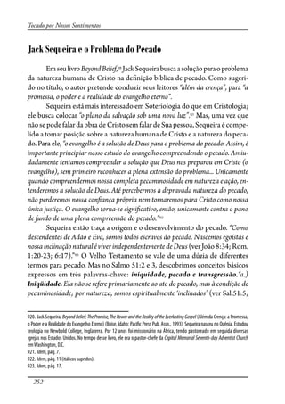 252
Tocado por Nossos Sentimentos
Jack Sequeira e o Problema do Pecado
EmseulivroBeyondBelief,920
JackSequeirabuscaasoluçãoparaoproblema
da natureza humana de Cristo na de�nição bíblica de pecado. Como sugeri-
do no título, o autor pretende conduzir seus leitores “além da crença”, para “a
promessa, o poder e a realidade do evangelho eterno”.
Sequeira está mais interessado em Soteriologia do que em Cristologia;
ele busca colocar “o plano da salvação sob uma nova luz”.921
Mas, uma vez que
nãosepodefalardaobrade CristosemfalardeSuapessoa,Sequeiraécompe-
lido a tomar posição sobre a natureza humana de Cristo e a natureza do peca-
do. Para ele, “o evangelho é a solução de Deus para o problema do pecado. Assim, é
importante principiar nosso estudo do evangelho compreendendo o pecado. Amiu-
dadamente tentamos compreender a solução que Deus nos preparou em Cristo (o
evangelho), sem primeiro reconhecer a plena extensão do problema... Unicamente
quando compreendermos nossa completa pecaminosidade em natureza e ação, en-
tenderemos a solução de Deus. Até percebermos a depravada natureza do pecado,
não perderemos nossa con�ança própria nem tornaremos para Cristo como nossa
única justiça. O evangelho torna-se signi�cativo, então, unicamente contra o pano
de fundo de uma plena compreensão do pecado.”922
Sequeira então traça a origem e o desenvolvimento do pecado. “Como
descendentes de Adão e Eva, somos todos escravos do pecado. Nascemos egoístas e
nossainclinaçãonaturaléviverindependentementedeDeus(verJoão8:34;Rom.
1:20-23; 6:17).”923
O Velho Testamento se vale de uma dúzia de diferentes
termos para pecado. Mas no Salmo 51:2 e 3, descobrimos conceitos básicos
expressos em três palavras-chave: iniquidade, pecado e transgressão.“a.)
Iniqüidade. Ela não se refere primariamente ao ato do pecado, mas à condição de
pecaminosidade; por natureza, somos espiritualmente ‘inclinados’ (ver Sal.51:5;
920. Jack Sequeira, BeyondBelief:ThePromise,ThePowerandtheRealityoftheEverlastingGospel (Além da Crença: a Promessa,
o Poder e a Realidade do Evangelho Eterno) (Boise, Idaho: Paci�c Press Pub. Assn., 1993). Sequeira nasceu no Quênia. Estudou
teologia no Newbold College, Inglaterra. Por 12 anos foi missionário na África, tendo pastoreado em seguida diversas
igrejas nos Estados Unidos. No tempo desse livro, ele era o pastor-chefe da Capital Memorial Seventh-day Adventist Church
emWashington, D.C.
921. Idem, pág. 7.
922. Idem, pág. 11 (itálicos supridos).
923. Idem, pág. 17.
 
