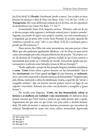 253
Tocado por Nossos Sentimentos
Isa.53:6; 64:6). b.) Pecado. Literalmente ‘perder a marca’. Isso se refere ao nosso
�acasso em alcançar o ideal de Deus (ver Rom. 3:23; 7:15-24; Isa. 1:4-6). c.)
Transgressão. Ela é uma deliberada violação da Lei de Deus, um ato espontâneo
de desobediência (ver I João 3:4; Rom. 7:7-13).”924
Comentando Isaías 53:6, Sequeira escreve: “Primeiro, cada um de nós
se desviou porque todos seguimos a inclinação natural para o ‘próprio caminho’.
Segundo, esse pendor de seguir nosso próprio caminho, essa auto-centralização, é
a iniqüidade que foi posta sobre Cristo, nosso Portador de pecados. Quando Ele
‘condenou o pecado na carne’ sobre a cruz (Rom. 8:3), foi a inclinação para o
pecado que Ele sentenciou.”925
Deus enviou Seu Filho em carne pecaminosa, não para provar a Seus
�lhos que eles poderiam igualmente obedecer a lei de Deus ou para servir
como um exemplo para eles, mas para libertá-los do pecado. “No próprio cen-
tro da doutrina da Cristologia está a gloriosa verdade de que Cristo assumiu a
humanidade para poder ser o Salvador do mundo. Unicamente àqueles que pri-
meiramente o receberam como Salvador, tornou-Se Ele um Exemplo.”926
Tendo explicado o porquê da Encarnação, Sequeira também considerou
o como. “Como Cristo salvou o gênero humano em Sua humanidade? “Isso se
deu vicariamente com Cristo agindo no lugar da raça humana, ou realmente,
isto é, com Cristo assumindo a decaída natureza da humanidade?” Sequeira opta
pela última, rejeitando a idéia da substituição vicária, a qual diz ele “tornar o
evangelho antiético”. Que um homem inocente pudesse morrer em lugar de um
culpado é inaceitável. Ademais, isso reduz mui facilmente o evangelho a “graça
barata”.927
De acordo com Sequeira, “Cristo, em Sua humanidade, salvou os
homens e as mulheres em realidade e não vicariamente. Os defensores dessa
posição ensinam que Cristo tomou a natureza que Adão possuía após a queda.
Argumentam eles que uma vez que Cristo veio para salvar a decaída humani-
dade, Ele tinha de assumir a natureza humana pecaminosa que necessitava de
redenção. Identi�cando-Se assim com nossa coletiva humanidade degenerada,
924. Idem, ver págs. 13-16.
925. Idem, pág. 14.
926. Idem, pág. 41.
927. Idem, págs. 41 e 42.
 