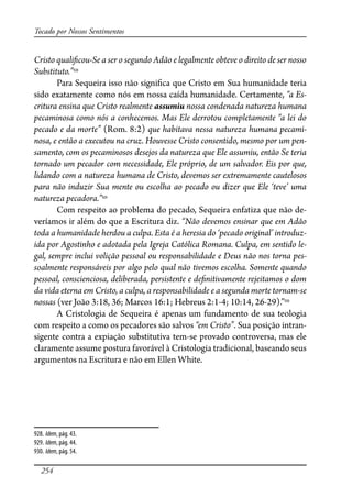 254
Tocado por Nossos Sentimentos
Cristo quali�cou-Se a ser o segundo Adão e legalmente obteve o direito de ser nosso
Substituto.”928
Para Sequeira isso não signi�ca que Cristo em Sua humanidade teria
sido exatamente como nós em nossa caída humanidade. Certamente, “a Es-
critura ensina que Cristo realmente assumiu nossa condenada natureza humana
pecaminosa como nós a conhecemos. Mas Ele derrotou completamente “a lei do
pecado e da morte” (Rom. 8:2) que habitava nessa natureza humana pecami-
nosa, e então a executou na cruz. Houvesse Cristo consentido, mesmo por um pen-
samento, com os pecaminosos desejos da natureza que Ele assumiu, então Se teria
tornado um pecador com necessidade, Ele próprio, de um salvador. Eis por que,
lidando com a natureza humana de Cristo, devemos ser extremamente cautelosos
para não induzir Sua mente ou escolha ao pecado ou dizer que Ele ‘teve’ uma
natureza pecadora.”929
Com respeito ao problema do pecado, Sequeira enfatiza que não de-
veríamos ir além do que a Escritura diz. “Não devemos ensinar que em Adão
toda a humanidade herdou a culpa. Esta é a heresia do ‘pecado original’ introduz-
ida por Agostinho e adotada pela Igreja Católica Romana. Culpa, em sentido le-
gal, sempre inclui volição pessoal ou responsabilidade e Deus não nos torna pes-
soalmente responsáveis por algo pelo qual não tivemos escolha. Somente quando
pessoal, conscienciosa, deliberada, persistente e de�nitivamente rejeitamos o dom
da vida eterna em Cristo, a culpa, a responsabilidade e a segunda morte tornam-se
nossas (ver João 3:18, 36; Marcos 16:1; Hebreus 2:1-4; 10:14, 26-29).”930
A Cristologia de Sequeira é apenas um fundamento de sua teologia
com respeito a como os pecadores são salvos “em Cristo”. Sua posição intran-
sigente contra a expiação substitutiva tem-se provado controversa, mas ele
claramente assume postura favorável à Cristologia tradicional, baseando seus
argumentos na Escritura e não em Ellen White.
928. Idem, pág. 43.
929. Idem, pág. 44.
930. Idem, pág. 54.
 