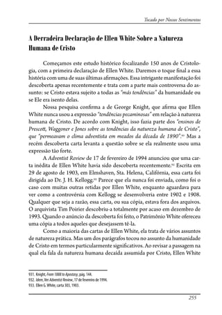 255
Tocado por Nossos Sentimentos
A Derradeira Declaração de Ellen White Sobre a Natureza
Humana de Cristo
Começamos este estudo histórico focalizando 150 anos de Cristolo-
gia, com a primeira declaração de Ellen White. Daremos o toque �nal a essa
história com uma de suas últimas a�rmações. Essa intrigante manifestação foi
descoberta apenas recentemente e trata com a parte mais controversa do as-
sunto: se Cristo estava sujeito a todas as “más tendências” da humanidade ou
se Ele era isento delas.
Nossa pesquisa con�rma a de George Knight, que a�rma que Ellen
White nunca usou a expressão “tendências pecaminosas” em relação à natureza
humana de Cristo. De acordo com Knight, isso fazia parte dos “ensinos de
Presco�, Waggoner e Jones sobre as tendências da natureza humana de Cristo”,
que “permeavam o clima adventista em meados da década de 1890”.931
Mas a
recém descoberta carta levanta a questão sobre se ela realmente usou uma
expressão tão forte.
A Adventist Review de 17 de fevereiro de 1994 anunciou que uma car-
ta inédita de Ellen White havia sido descoberta recentemente.932
Escrita em
29 de agosto de 1903, em Elmshaven, Sta. Helena, Califórnia, essa carta foi
dirigida ao Dr. J. H. Kellogg.933
Parece que ela nunca foi enviada, como foi o
caso com muitas outras retidas por Ellen White, enquanto aguardava para
ver como a controvérsia com Kellogg se desenvolveria entre 1902 e 1908.
Qualquer que seja a razão, essa carta, ou sua cópia, estava fora dos arquivos.
O arquivista Tim Poirier descobriu-a totalmente por acaso em dezembro de
1993. Quando o anúncio da descoberta foi feito, o Patrimônio White ofereceu
uma cópia a todos aqueles que desejassem tê-la.
Como a maioria das cartas de Ellen White, ela trata de vários assuntos
de natureza prática. Mas um dos parágrafos tocou no assunto da humanidade
de Cristo em termos particularmente signi�cativos. Ao revisar a passagem na
qual ela fala da natureza humana decaída assumida por Cristo, Ellen White
931. Knight, From1888toApostasy, pág. 144.
932. Idem,Ver AdventistReview, 17 de fevereiro de 1994.
933. Ellen G.White, carta 303, 1903.
 