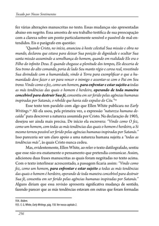256
Tocado por Nossos Sentimentos
fez várias alterações manuscritas no texto. Essas mudanças são apresentadas
abaixo em negrito. Essa amostra de seu trabalho testi�ca de sua preocupação
com a clareza sobre um ponto particularmente sensível e passível de mal-en-
tendidos. Eis o parágrafo em questão:
“Quando Cristo, no início, anunciou à hoste celestial Sua missão e obra no
mundo, declarou que estava para deixar Sua posição de dignidade e ocultar Sua
santa missão assumindo a semelhança do homem, quando em realidade Ele era o
Filho do in�nito Deus. E quando chegasse a plenitude dos tempos, Ele desceria de
Seu trono do alto comando, poria de lado Seu manto régio e coroa real, revestindo
Sua divindade com a humanidade, vindo à Terra para exempli�car o que a hu-
manidade deve fazer e ser para vencer o inimigo e assentar-se com o Pai em Seu
trono. Vindo como o fez, como um homem, para en�entar e estar sujeito a todas
as más tendências das quais o homem é herdeiro, operando de toda maneira
concebível para destruir Sua fé, consentiu em ser ferido pelas agências humanas
inspiradas por Satanás, o rebelde que havia sido expulso do Céu.”934
Esse texto tem paralelo com algo que Ellen White publicara no Early
Writings.935
Ali ela usou, pela primeira vez, a expressão “natureza humana de-
caída” para descrever a natureza assumida por Cristo. Na declaração de 1903,
desejou ser ainda mais precisa. De início ela escrevera: “Vindo como O fez,
como um homem, com todas as más tendências das quais o homem é herdeiro, a Si
mesmo tornou possível ser ferido pelas agências humanas inspiradas por Satanás.”
Isso pareceria ser um claro apoio a uma natureza humana sujeita a “todas as
tendências más”, às quais Cristo nunca cedeu.
Mas, evidentemente, Ellen White, ao reler o texto datilografado, sentiu
que esse não era exatamente o pensamento que pretendia comunicar. Assim,
adicionou duas frases manuscritas as quais foram negritadas no texto acima.
Com o texto interlinear acrescentado, a passagem �caria assim: “Vindo como
fez, como um homem, para en�entar e estar sujeito a todas as más tendências
das quais o homem é herdeiro, operando de toda maneira concebível para destruir
Sua fé, consentiu em ser ferido pelas agências humanas inspiradas por Satanás.”
Alguns diriam que essa revisão apresenta signi�cativa mudança de sentido,
fazendo parecer que as más tendências estavam em outras que foram formadas
934. Ibidem.
935. E. G.White, EarlyWritings, pág. 150.Ver nosso capítulo 2.
 