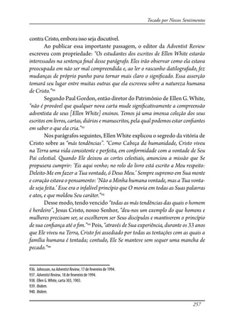 257
Tocado por Nossos Sentimentos
contraCristo,emboraissosejadiscutível.
Ao publicar essa importante passagem, o editor da Adventist Review
escreveu com propriedade: “Os estudantes dos escritos de Ellen White estarão
interessados na sentença �nal desse parágrafo. Eles irão observar como ela estava
preocupada em não ser mal compreendida e, ao ler o rascunho datilografado, fez
mudanças de próprio punho para tornar mais claro o signi�cado. Essa asserção
tomará seu lugar entre muitas outras que ela escreveu sobre a natureza humana
de Cristo.”936
Segundo Paul Gordon, então diretor do Patrimônio de Ellen G. White,
“não é provável que qualquer nova carta mude signi�cativamente a compreensão
adventista de seus [Ellen White] ensinos. Temos já uma imensa coleção dos seus
escritos em livros, cartas, diários e manuscritos, pela qual podemos estar con�antes
em saber o que ela cria.”937
Nos parágrafos seguintes, Ellen White explicou o segredo da vitória de
Cristo sobre as “más tendências”. “Como Cabeça da humanidade, Cristo viveu
na Terra uma vida consistente e perfeita, em conformidade com a vontade de Seu
Pai celestial. Quando Ele deixou as cortes celestiais, anunciou a missão que Se
propusera cumprir: ‘Eis aqui venho; no rolo do livro está escrito a Meu respeito:
Deleito-Me em fazer a Tua vontade, ó Deus Meu.’ Sempre supremo em Sua mente
e coração estava o pensamento: ‘Não a Minha humana vontade, mas a Tua vonta-
de seja feita.’ Esse era o infalível princípio que O movia em todas as Suas palavras
e atos, e que moldou Seu caráter.”938
Desse modo, tendo vencido “todas as más tendências das quais o homem
é herdeiro”, Jesus Cristo, nosso Senhor, “deu-nos um exemplo do que homens e
mulheres precisam ser, se escolherem ser Seus discípulos e mantiverem o princípio
de sua con�ança até o �m.”939
Pois, “através de Sua experiência, durante os 33 anos
que Ele viveu na Terra, Cristo foi assediado por todas as tentações com as quais a
família humana é tentada; contudo, Ele Se manteve sem sequer uma mancha de
pecado.”940
936. Johnsson, na AdventistReview, 17 de fevereiro de 1994.
937. AdventistReview, 18 de fevereiro de 1994.
938. Ellen G.White, carta 303, 1903.
939. Ibidem.
940. Ibidem.
 