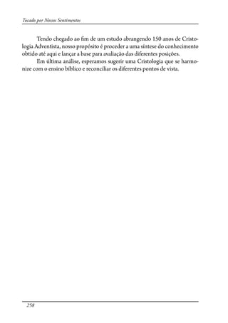 258
Tocado por Nossos Sentimentos
Tendo chegado ao �m de um estudo abrangendo 150 anos de Cristo-
logia Adventista, nosso propósito é proceder a uma síntese do conhecimento
obtido até aqui e lançar a base para avaliação das diferentes posições.
Em última análise, esperamos sugerir uma Cristologia que se harmo-
nize com o ensino bíblico e reconciliar os diferentes pontos de vista.
 