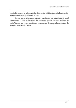 25
Tocado por Nossos Sentimentos
seguindo uma nova interpretação. Essa seção está fundamentada essencial-
mente nos escritos de Ellen G. White.
Espero que o leitor compreenda o signi�cado e a magnitude da atual
controvérsia. Talvez a discussão dos correntes pontos de vista inclusos na
parte V, ajude um pouco a uni�car o pensamento da igreja sobre o assunto da
natureza humana de Cristo.
 