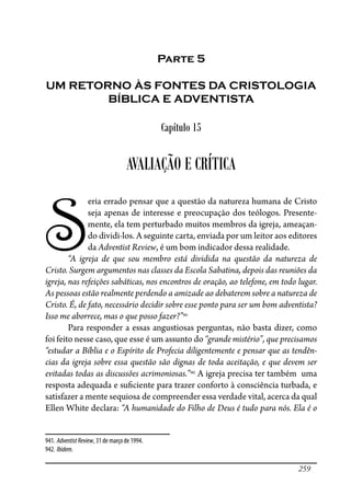 259
Parte 5
UM RETORNO ÀS FONTES DA CRISTOLOGIA
BÍBLICA E ADVENTISTA
Capítulo 15
AVALIAÇÃO E CRÍTICA
S
eria errado pensar que a questão da natureza humana de Cristo
seja apenas de interesse e preocupação dos teólogos. Presente-
mente, ela tem perturbado muitos membros da igreja, ameaçan-
do dividi-los. A seguinte carta, enviada por um leitor aos editores
da Adventist Review, é um bom indicador dessa realidade.
“A igreja de que sou membro está dividida na questão da natureza de
Cristo. Surgem argumentos nas classes da Escola Sabatina, depois das reuniões da
igreja, nas refeições sabáticas, nos encontros de oração, ao telefone, em todo lugar.
As pessoas estão realmente perdendo a amizade ao debaterem sobre a natureza de
Cristo. É, de fato, necessário decidir sobre esse ponto para ser um bom adventista?
Isso me aborrece, mas o que posso fazer?”941
Para responder a essas angustiosas perguntas, não basta dizer, como
foi feito nesse caso, que esse é um assunto do “grande mistério”, que precisamos
“estudar a Bíblia e o Espírito de Profecia diligentemente e pensar que as tendên-
cias da igreja sobre essa questão são dignas de toda aceitação, e que devem ser
evitadas todas as discussões acrimoniosas.”942
A igreja precisa ter também uma
resposta adequada e su�ciente para trazer conforto à consciência turbada, e
satisfazer a mente sequiosa de compreender essa verdade vital, acerca da qual
Ellen White declara: “A humanidade do Filho de Deus é tudo para nós. Ela é o
941. AdventistReview, 31 de março de 1994.
942. Ibidem.
 