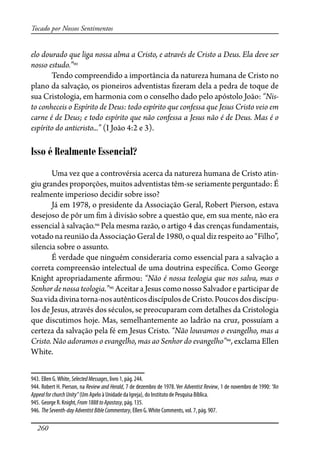 260
Tocado por Nossos Sentimentos
elo dourado que liga nossa alma a Cristo, e através de Cristo a Deus. Ela deve ser
nosso estudo.”943
Tendo compreendido a importância da natureza humana de Cristo no
plano da salvação, os pioneiros adventistas �zeram dela a pedra de toque de
sua Cristologia, em harmonia com o conselho dado pelo apóstolo João: “Nis-
to conheceis o Espírito de Deus: todo espírito que confessa que Jesus Cristo veio em
carne é de Deus; e todo espírito que não confessa a Jesus não é de Deus. Mas é o
espírito do anticristo...” (I João 4:2 e 3).
Isso é Realmente Essencial?
Uma vez que a controvérsia acerca da natureza humana de Cristo atin-
giu grandes proporções, muitos adventistas têm-se seriamente perguntado: É
realmente imperioso decidir sobre isso?
Já em 1978, o presidente da Associação Geral, Robert Pierson, estava
desejoso de pôr um �m à divisão sobre a questão que, em sua mente, não era
essencial à salvação.944
Pela mesma razão, o artigo 4 das crenças fundamentais,
votado na reunião da Associação Geral de 1980, o qual diz respeito ao “Filho”,
silencia sobre o assunto.
É verdade que ninguém consideraria como essencial para a salvação a
correta compreensão intelectual de uma doutrina especí�ca. Como George
Knight apropriadamente a�rmou: “Não é nossa teologia que nos salva, mas o
Senhor de nossa teologia.”945
Aceitar a Jesus como nosso Salvador e participar de
Suavidadivinatorna-nosautênticosdiscípulosdeCristo.Poucosdosdiscípu-
los de Jesus, através dos séculos, se preocuparam com detalhes da Cristologia
que discutimos hoje. Mas, semelhantemente ao ladrão na cruz, possuíam a
certeza da salvação pela fé em Jesus Cristo. “Não louvamos o evangelho, mas a
Cristo. Não adoramos o evangelho, mas ao Senhor do evangelho”946
, exclama Ellen
White.
943. Ellen G.White, SelectedMessages, livro 1, pág. 244.
944. Robert H. Pierson, na Review and Herald, 7 de dezembro de 1978. Ver Adventist Review, 1 de novembro de 1990: “An
AppealforchurchUnity” (Um Apelo à Unidade da Igreja), do Instituto de Pesquisa Bíblica.
945. George R. Knight, From1888toApostasy, pág. 135.
946. TheSeventh-dayAdventistBibleCommentary, Ellen G.White Comments, vol. 7, pág. 907.
 