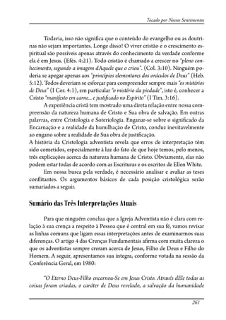 261
Tocado por Nossos Sentimentos
Todavia, isso não signi�ca que o conteúdo do evangelho ou as doutri-
nas não sejam importantes. Longe disso! O viver cristão e o crescimento es-
piritual são possíveis apenas através do conhecimento da verdade conforme
ela é em Jesus. (Efés. 4:21). Todo cristão é chamado a crescer no “pleno con-
hecimento, segundo a imagem dAquele que o criou”. (Col. 3:10). Ninguém po-
deria se apegar apenas aos “princípios elementares dos oráculos de Deus” (Heb.
5:12). Todos deveriam se esforçar para compreender sempre mais “os mistérios
de Deus” (I Cor. 4:1), em particular “o mistério da piedade”, isto é, conhecer a
Cristo “manifesto em carne... e justi�cado no Espírito” (I Tim. 3:16).
A experiência cristã tem mostrado uma direta relação entre nossa com-
preensão da natureza humana de Cristo e Sua obra de salvação. Em outras
palavras, entre Cristologia e Soteriologia. Enganar-se sobre o signi�cado da
Encarnação e a realidade da humilhação de Cristo, conduz inevitavelmente
ao engano sobre a realidade de Sua obra de justi�cação.
A história da Cristologia adventista revela que erros de interpretação têm
sido cometidos, especialmente à luz do fato de que hoje temos, pelo menos,
três explicações acerca da natureza humana de Cristo. Obviamente, elas não
podem estar todas de acordo com as Escrituras e os escritos de Ellen White.
Em nossa busca pela verdade, é necessário analisar e avaliar as teses
con�itantes. Os argumentos básicos de cada posição cristológica serão
sumariados a seguir.
Sumário das Três Interpretações Atuais
Para que ninguém conclua que a Igreja Adventista não é clara com re-
lação à sua crença a respeito à Pessoa que é central em sua fé, vamos revisar
as linhas comuns que ligam essas interpretações antes de examinarmos suas
diferenças. O artigo 4 das Crenças Fundamentais a�rma com muita clareza o
que os adventistas sempre creram acerca de Jesus, Filho de Deus e Filho do
Homem. A seguir, apresentamos sua íntegra, conforme votada na sessão da
Conferência Geral, em 1980:
“O Eterno Deus-Filho encarnou-Se em Jesus Cristo. Através dEle todas as
coisas foram criadas, o caráter de Deus revelado, a salvação da humanidade
 