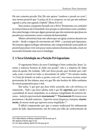 263
Tocado por Nossos Sentimentos
Ele não cometeu pecado. Daí, Ele não apenas “condenou o pecado na carne”,
mas tornou possível que “a justiça da lei se cumprisse em nós, que não andamos
segundo a carne, mas segundo o Espírito” (Rom. 8:3 e 4).
Esse ensino, conquanto baseado em o Novo Testamento, era contrário
às crenças básicas da Cristandade. Isso porque os adventistas eram considera-
dos como hereges, visto que alguns pensavam que eles ensinavam que Jesus era
pecador por nascimento, como o restante da humanidade.
Muitos adventistas hoje não sabem que sua igreja ensinou durante um
século – desde a origem do movimento até 1950 –, a posição pós-lapsariana.
No entanto, alguns teólogos adventistas, não compreendendo como pôde ser
possível para Jesus viver sem pecar numa natureza humana decaída, criam ser
necessário formular uma nova Cristologia.
2. A Nova Cristologia ou a Posição Pré-Lapsariana
O argumento básico da nova Cristologia é bem conhecido: Jesus “as-
sumiu a natureza humana de Adão sem pecado”, isto é, a natureza de Adão
antes da queda. Na verdade, “nEle não havia pecado, quer herdado quer culti-
vado, como é natural em todos os descendentes de Adão.”949
Do mesmo modo,
“se Cristo foi tentado em todos os pontos como nós”, isso nunca ocorreu como
proveniente de Seu íntimo, uma vez que Ele não herdou de Adão nenhuma
de nossas propensões para o mal.
Em suma, “o que quer que Jesus tenha assumido, não o foi intrínseca ou
inatamente... Tudo o que Jesus adotou, tudo o que Ele suportou, quer o fardo e
a penalidade de nossas iniqüidades, ou as doenças e �agilidades da natureza hu-
mana – tudo foi experimentado vicariamente”950
“Vicariamente Ele tomou nossa
pecaminosa e decaída natureza... Suportou nossas �aquezas, tentações, vicaria-
mente, do mesmo modo que suportou nossas iniqüidades.”951
É difícil compreender por que o ensino tradicional foi subitamente
posto de lado. Aparentemente, não foi tanto por falta de conhecimento da
949. R. Allan Anderson, no Ministry, setembro de 1956.Ver nosso cap. 14.
950. QuestionsonDoctrine, págs. 61 e 62.
951. W. E. Read, no Ministry, abril de 1957.Ver nosso cap. 10.
 