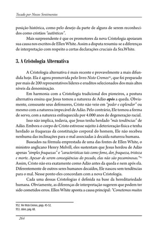 264
Tocado por Nossos Sentimentos
posição histórica, como pelo desejo da parte de alguns de serem reconheci-
dos como cristãos “autênticos”.
Mais surpreendente é que os promotores da nova Cristologia apoiaram
suacausanosescritosdeEllenWhite.Assimadisputaresumiu-seadiferenças
de interpretação com respeito a certas declarações cruciais da Sra.White.
3. A Cristologia Alternativa
A Cristologia alternativa é mais recente e provavelmente a mais difun-
dida hoje. Ela é agora promovida pelo livro Nisto Cremos952
, que foi preparado
por mais de 200 representativos líderes e eruditos selecionados dos mais altos
níveis da denominação.
Em harmonia com a Cristologia tradicional dos pioneiros, a postura
alternativa ensina que Jesus tomou a natureza de Adão após a queda. Obvia-
mente, consoante seus defensores, Cristo não veio em “poder e esplendor” ou
mesmo com a natureza impecável de Adão. Pelo contrário, Ele tomou a forma
de servo, com a natureza enfraquecida por 4.000 anos de degeneração racial.
Isso não implica, todavia, que Jesus tenha herdado “más tendências” de
Adão. Embora o corpo de Cristo estivesse sujeito à deterioração física e tenha
herdado as fraquezas da constituição corporal do homem, Ele não recebeu
nenhuma das inclinações para o mal associadas à decaída natureza humana.
Baseados na fórmula emprestada de uma das fontes de Ellen White, o
ministro anglicano Henry Melvill, eles sustentam que Jesus herdou de Adão
apenas “simples �aquezas” e “características tais como fome, dor, �aqueza, tristeza
e morte. Apesar de serem conseqüências do pecado, elas não são pecaminosas.”953
Assim, Cristo não era exatamente como Adão antes da queda e nem após ela.
Diferentemente de outros seres humanos decaídos, Ele nasceu sem tendências
para o mal. Nesse ponto eles concordam com a nova Cristologia.
Cada uma dessas Cristologias é de�nida na base da hereditariedade
humana. Obviamente, as diferenças de interpretação sugerem que podem ter
sido cometidos erros. Ellen White aponta a causa principal: “Cometemos muitos
952. Ver NistoCremos, págs. 45-52.
953. Idem, pág. 68.
 