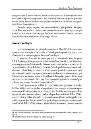 265
Tocado por Nossos Sentimentos
erros por causa de nossos errôneos pontos de vista acerca da natureza humana de
nosso Senhor. Quando conferimos à Sua natureza humana um poder que não é
possível para o homem obter em seus con�itos com Satanás, destruímos a integrali-
dade de Sua humanidade.”954
Essa declaração sugere claramente o critério pelo qual uma interpre-
tação deve ser avaliada. Precisamos reconsiderar toda interpretação que
apouca ou obscurece a participação de Cristo em a natureza humana pecami-
nosa, se desejarmos retornar à Cristologia bíblica.
Erros de Avaliação
Nas várias reuniões anuais do Patrimônio de Ellen G. White, tivemos a
oportunidade não apenas de estudar a Cristologia dos pioneiros, como tam-
bém de criticar certos aspectos da nova Cristologia.
O primeiro dos erros foi passar por alto o ensino tradicional da igreja.
É difícil compreender por que as unânimes declarações feitas por líderes ad-
ventistas por mais de um século devessem ser condenadas sem uma veri�-
cação mais séria. Se os defensores da nova Cristologia houvessem examinado
aliteraturao�cialdaigrejaàluzdahistória,mesmoquedeleve,provavelmente
não teriam declarado que apenas uma minoria dos adventistas escreveu que
Cristo tomou a natureza humana decaída de Adão após a queda. Além disso,
eles nunca teriam ousado dizer que “essa equivocada posição da minoria” pro-
cedia de uns poucos “lunáticos irresponsáveis”.955
O mais grave erro de análise foi cometido na interpretação do ensino
de Ellen White, sobre o qual os advogados da nova teologia se basearam para
mostrarqueCristotomaraa naturezaimpecáveldeAdão antesdaqueda.Essa
a�rmação não é encontrada em nenhum lugar dos escritos de Ellen White;
mas o contrário dela é a�rmado centenas de vezes. Como, então, poderia al-
guém escrever que “em apenas três ou quatro lugares em todos esses inspirados
conselhos” de Ellen White existem alusões feitas à natureza humana decaída
954. Ellen G. White, manuscrito 1, 1892. No The Seventh-day Adventist Bible Commentary, Ellen G. White Comments, vol. 7,
pág. 929.
955. LeRoy Edwin Froom, MovementofDestiny, pág. 428.Ver nosso cap. 10.
 