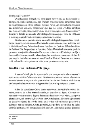 266
Tocado por Nossos Sentimentos
assumida por Cristo?956
Os estudiosos evangélicos, com quem o problema da Encarnação foi
discutido nos anos cinqüenta, não estavam errados quando dirigiram a mira
desuacríticacontraolivroEstudosBíblicosParaoLar.Essevolumedeclarava
que Cristo veio “em carne pecaminosa”. Por que eles foram levados a acreditar
que “essa expressão passou despercebida no livro por algum erro desconhecido?”957
Esse livro, de fato, até quando a Cristologia foi mudada por volta de 1950, era
o mais representativo das crenças gerais dos adventistas.
Finalmente, a maneira como a nova Cristologia foi apresentada consti-
tui-se em erro complementar. Publicando-a sem os nomes dos autores e sob
o título Seventh-day Adventists Answer Questions on Doctrine (Os Adventistas
do Sétimo Dia Respondem a Questões Sobre Doutrina), somente poderia
provocar uma justi�cada reação. Por que deveria a nova Cristologia do Ques-
tions on Doctrine ser considerada mais em harmonia com a verdade bíblica do
que aquela inicialmente contida nos Estudos Bíblicos? Somente um exame
crítico dos diferentes pontos de vista pode prover uma resposta.
Uma Doutrina Condenada Pela Igreja
A nova Cristologia foi apresentada por seus patrocinadores como “o
novo marco histórico” do adventismo. Obviamente, para os crentes adventistas
esse ensino era novo, mas não para os demais cristãos. De fato, ele foi antes
um lamentável retrocesso ao antigo ensino das principais igrejas cristãs.
A �m de considerar Cristo como tendo uma impecável natureza hu-
mana, como a de Adão antes da queda, os concílios da Igreja Católica cre-
ram ser necessário criar o dogma da imaculada conceição de Maria. As igrejas
protestantes, em contraste, baseavam sua Cristologia na doutrina agostiniana
do pecado original, de acordo com a qual todos os homens são pecadores e
culpados por nascimento. Cristo, portanto, não poderia assemelhar-Se a eles,
umavezqueElenãofoinempecadornemculpado.DaíacrençageraldequeJesus,
956. Anderson.
957. Ibidem.
 