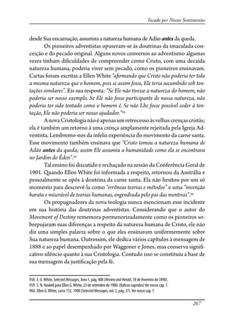 267
Tocado por Nossos Sentimentos
desdeSuaencarnação,assumiraanatureza humana de Adão antes da queda.
Os pioneiros adventistas opuseram-se às doutrinas da imaculada con-
ceição e do pecado original. Alguns novos conversos ao adventismo algumas
vezes tinham di�culdades de compreender como Cristo, com uma decaída
natureza humana, poderia viver sem pecado, como os pioneiros ensinavam.
Cartas foram escritas a Ellen White “a�rmando que Cristo não poderia ter tido
a mesma natureza que o homem, pois se assim fosse, Ele teria sucumbido sob ten-
tações similares”. Eis sua resposta: “Se Ele não tivesse a natureza do homem, não
poderia ser nosso exemplo. Se Ele não fosse participante de nossa natureza, não
poderia ter sido tentado como o homem é. Se não Lhe fosse possível ceder à ten-
tação, Ele não poderia ser nosso ajudador.”958
AnovaCristologianãoéapenasumretrocessoàsvelhascrençascristãs;
ela é também um retorno à uma crença amplamente rejeitada pela Igreja Ad-
ventista. Lembremo-nos da infeliz experiência do movimento da carne santa.
Esse movimento também ensinava que “Cristo tomou a natureza humana de
Adão antes da queda; assim Ele assumiu a humanidade como ela se encontrava
no Jardim do Éden”.959
Tal ensino foi discutido e rechaçado na sessão da Conferência Geral de
1901. Quando Ellen White foi informada a respeito, retornou da Austrália e
pessoalmente se opôs à doutrina da carne santa. Ela não hesitou por um só
momento para descrevê-la como “errôneas teorias e métodos” e uma “invenção
barata e miserável de teorias humanas, engendrada pelo pai das mentiras”.960
Os propugnadores da nova teologia nunca mencionam esse incidente
em sua história das doutrinas adventistas. Considerando que o autor do
Movement of Destiny rememora pormenorizadamente como os pioneiros so-
brepujaram suas diferenças a respeito da natureza humana de Cristo, ele não
diz uma simples palavra sobre o que eles ensinavam uniformemente sobre
Sua natureza humana. Outrossim, ele dedica vários capítulos à mensagem de
1888 e ao papel desempenhado por Waggoner e Jones, mas conserva signi�-
cativo silêncio quanto à sua Cristologia. Contudo isso se constituiu a base de
sua mensagem da justi�cação pela fé.
958. E. G.White, SelectedMessages, livro 1, pág. 408 (ReviewandHerald, 18 de fevereiro de 1890).
959. S. N. Haskell para Ellen G.White, 25 de setembro de 1900. (Itálicos supridos)Ver nosso cap. 7.
960. Ellen G.White, carta 132, 1900 (SelectedMessages, vol. 2, pág. 37).Ver nosso cap. 7.
 