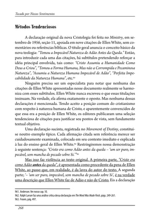 268
Tocado por Nossos Sentimentos
Métodos Tendenciosos
A declaração original da nova Cristologia foi feita no Ministry, em se-
tembro de 1956, seção 11, apoiada em nove citações de Ellen White, sem co-
mentários ou referências bíblicas. O título geral anuncia o conceito básico da
nova teologia: “Tomou a Impecável Natureza de Adão Antes da Queda.” Então,
para introduzir cada uma das citações, há subtítulos pretendendo reforçar a
idéia principal envolvida, tais como: “Cristo Assumiu a Humanidade Como
Deus a Criou”, “Tomou a Forma Humana, Mas não a Corrompida e Pecaminosa
Natureza”, “Assumiu a Natureza Humana Impecável de Adão”, “Perfeita Impe-
cabilidade da Natureza Humana”, etc.961
Ninguém precisa ser um especialista para notar que nenhuma das
citações de Ellen White apresentadas nesse documento realmente se harmo-
niza com esses subtítulos. Ellen White nunca escreveu o que essas titulações
insinuam. Na verdade, ela a�rma exatamente o oposto. Mas nenhuma dessas
declarações é mencionada. Tendo aceito a posição comum do cristianismo
com respeito à natureza humana de Cristo, e aparentemente convencidos de
que essa era a posição de Ellen White, os editores publicaram uma seleção
tendenciosa de citações para justi�car seu pontos de vista, sem fundamento
textual objetivo.
Uma declaração sucinta, registrada no Movement of Destiny, constitui-
se noutro exemplo típico. Cada a�rmação citada sem referência merece ser
cuidadosamente examinada, colocada em seu contexto imediato e explicada
à luz do ensino geral de Ellen White.962
Restringiremos nossa demonstração
à seguinte sentença: “Cristo era como Adão antes da queda – ‘um ser puro, im-
pecável, sem mancha de pecado sobre Si.’”963
Mas isso faz violência ao texto original. A primeira parte, “Cristo era
como Adão antes da queda”, é apresentada como procedente da pena de Ellen
White, ao passo que, em realidade, é da lavra do autor do texto. A segunda
parte; ‘– ‘um ser puro, impecável, sem mancha de pecado sobre Si’, é na verdade
uma descrição que Ellen White faz de Adão e não de Cristo. Eis a declaração
961. Anderson.Ver nosso cap. 10.
962. Ralph Larson faz uma análise crítica dessa declaração em TheWordWasMadeFlesh, págs. 249-261.
963. Froom, pág. 497.
 